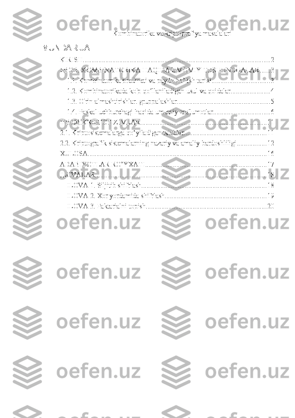 Kombinatorika va kriptografiya masalalari  
MUNDARIJA
KIRISH ............................................................................................................ 2
I BOB. KOMBINATORIKA HAQIDA UMUMIY TUSHUNCHALAR. ..... 3
1.1. Kombinatorika predmeti va paydo bo’lish tarixi. ................................ 3
1.2. Kombinatorikada ko'p qo llaniladigan usul va qoidalar.ʻ ...................... 4
1.3. O'rin almashtirishlar. gruppalashlar ..................................................... 5
1.4. Paskal uchburchagi haqida umumiy ma'lumotlar. ................................ 6
II BOB.KRIPTOTIZIMLAR ......................................................................... 11
2.1. Kriptosistemalarga qo‘yiladigan talablar ............................................... 11
2.2. Kriptografik sistemalarning nazariy va amaliy bardoshliligi ................. 12
XULOSA ....................................................................................................... 16
ADABIYOTLAR RO’YXATI ...................................................................... 17
ILOVALAR ................................................................................................... 18
ILOVA 1. Siljitib shifrlash ........................................................................ 18
ILOVA 2. Xor yordamida shifrlash .......................................................... 19
ILOVA 3. Faktarialni topish. .................................................................... 20 