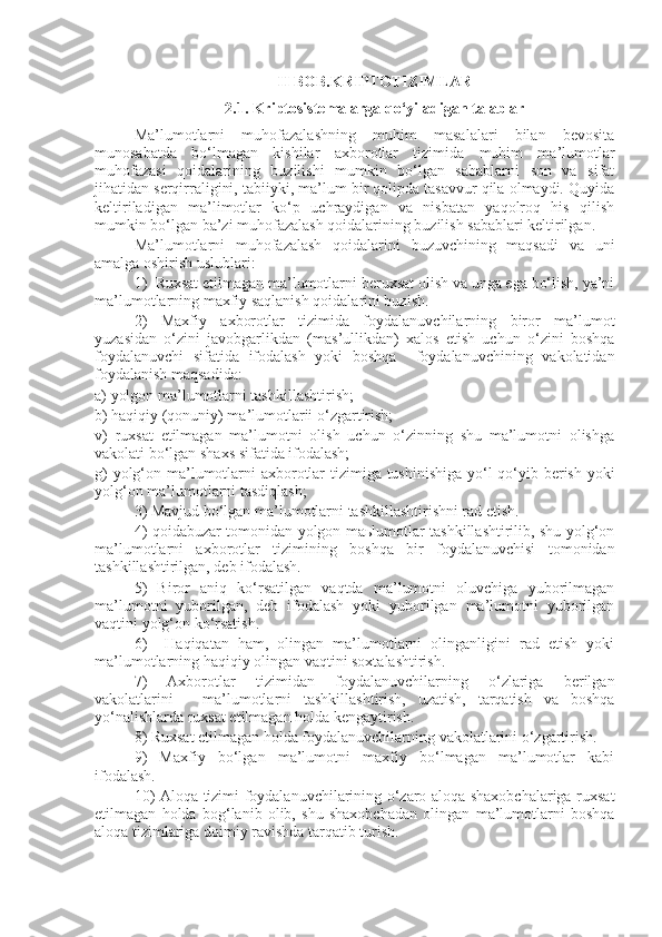 II BOB. KRIPTOTIZIMLAR
2.1.  Kriptosistemalarga qo‘yiladigan talablar
Ma’lumotlarni   muhofazalashning   muhim   masalalari   bilan   bevosita
munosabatda   bo‘lmagan   kishilar   axborotlar   tizimida   muhim   ma’lumotlar
muhofazasi   qoidalarining   buzilishi   mumkin   bo‘lgan   sabablarni   son   va   sifat
jihatidan serqirraligini, tabiiyki, ma’lum bir qolipda tasavvur qila olmaydi. Quyida
keltiriladigan   ma’limotlar   ko‘p   uchraydigan   va   nisbatan   yaqolroq   his   qilish
mumkin bo‘lgan ba’zi muhofazalash qoidalarining buzilish sabablari keltirilgan.
Ma’lumotlarni   muhofazalash   qoidalarini   buzuvchining   maqsadi   va   uni
amalga oshirish uslublari:
1)  Ruxsat etilmagan ma’lumotlarni beruxsat olish va unga ega bo‘lish, ya’ni
ma’lumotlarning maxfiy saqlanish qoidalarini buzish.
2)   Maxfiy   axborotlar   tizimida   foydalanuvchilarning   biror   ma’lumot
yuzasidan   o‘zini   javobgarlikdan   (mas’ullikdan)   xalos   etish   uchun   o‘zini   boshqa
foydalanuvchi   sifatida   ifodalash   yoki   boshqa     foydalanuvchining   vakolatidan
foydalanish maqsadida:
a) yolgon ma’lumotlarni tashkillashtirish;
b) haqiqiy (qonuniy) ma’lumotlarii o‘zgartirish;
v)   ruxsat   etilmagan   ma’lumotni   olish   uchun   o‘zinning   shu   ma’lumotni   olishga
vakolati bo‘lgan shaxs sifatida ifodalash;
g)  yolg‘on ma’lumotlarni axborotlar  tizimiga tushinishiga yo‘l  qo‘yib berish yoki
yolg‘on ma’lumotlarni tasdiqlash;
3) Mavjud bo‘lgan ma’lumotlarni tashkillashtirishni rad etish.
4) qoidabuzar tomonidan yolgon maьlumotlar tashkillashtirilib, shu yolg‘on
ma’lumotlarni   axborotlar   tizimining   boshqa   bir   foydalanuvchisi   tomonidan
tashkillashtirilgan, deb ifodalash.
5)   Biror   aniq   ko‘rsatilgan   vaqtda   ma’lumotni   oluvchiga   yuborilmagan
ma’lumotni   yuborilgan,   deb   ifodalash   yoki   yuborilgan   ma’lumotni   yuborilgan
vaqtini yolg‘on ko‘rsatish.
6)     Haqiqatan   ham,   olingan   ma’lumotlarni   olinganligini   rad   etish   yoki
ma’lumotlarning haqiqiy olingan vaqtini soxtalashtirish.
7)   Axborotlar   tizimidan   foydalanuvchilarning   o‘zlariga   berilgan
vakolatlarini   -   ma’lumotlarni   tashkillashtirish,   uzatish,   tarqatish   va   boshqa
yo‘nalishlarda ruxsat etilmagan holda kengaytirish.
8) Ruxsat etilmagan holda foydalanuvchilarning vakolatlarini o‘zgartirish.
9)   Maxfiy   bo‘lgan   ma’lumotni   maxfiy   bo‘lmagan   ma’lumotlar   kabi
ifodalash.
10) Aloqa tizimi foydalanuvchilarining o‘zaro aloqa shaxobchalariga ruxsat
etilmagan   holda   bog‘lanib   olib,   shu   shaxobchadan   olingan   ma’lumotlarni   boshqa
aloqa tizimlariga doimiy ravishda tarqatib turish. 