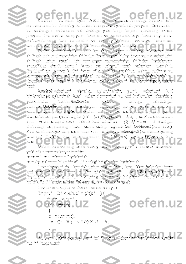 Kodlash   -   bu   matn   faylini   ASCII   yoki   Unicode   formatiga   kodlash   kabi
ma'lumotlarni  bir   format  yoki  tildan  boshqasiga  aylantirish  jarayoni.  Dekodlash   -
bu   kodlangan   ma'lumotni   asl   shakliga   yoki   tiliga   tarjima   qilishning   teskari
jarayoni.   Bu   odatda   kompyuter   tizimlari   va   kommunikatsiya   texnologiyalarida
ma lumotlarning   turli   qurilmalar   va   dasturiy   ta minot   dasturlari   tomonidanʼ ʼ
uzatilishi va to g ri tushunilishini ta minlash uchun qo llaniladi.	
ʻ ʻ ʼ ʻ
Qadim   zamonlarda   kodlash   bilan   shug'ullangan   odamlarga   o'z   xabarlarini
shifrlash   uchun  almashtirish   shifridan  foydalangan  Yuliy  Sezar  va  o'z   xabarlarini
shifrlash   uchun   scytale   deb   nomlangan   transpozitsiya   shifridan   foydalangan
spartaliklar   kiradi.   Samuel   Morze   esa   telegraf   orqali   xabarlarni   uzatishda
foydalanilgan   Morze   kodini   ixtiro   qilgani   bilan   mashhur.   Ushbu   qadimiy   va
zamonaviy kodlash usullari xavfsiz aloqa uchun maxfiy kodlarni ishlab chiqish va
dekodlash   bilan   bog‘liq   bo‘lgan   kriptografiya   sohasini   shakllantirishga   yordam
berdi.
Kodlash   xabarlarni   signalga   aylantirishdir,   ya'ni.   xabarlarni   kod
birikmalariga   aylantirish.   Kod   -   xabar   elementlari   va   kod   birikmalari   o'rtasidagi
yozishmalar   tizimi.   kodlovchi   -   kodlashni   amalga   oshiradigan
qurilma.   Dekoder   -   teskari   operatsiyani   bajaradigan   qurilma,   ya'ni.   kod   so'zini
xabarga   aylantirish.   Alifbo   -   mumkin   bo'lgan   kod   elementlari   to'plami,   ya'ni.
elementar belgilar (kod belgilari)   X = (x   i   },   qayerda   i = 1, 2,..., m.   Kod elementlari
soni   -   m   uni   chaqirdi   asos   .   Ikkilik   kod   uchun   x   i   =   {0,   1}   Va   m   =   2.   Berilgan
alifbodagi   belgilarning   chekli   ketma-ketligi   deyiladi   kod   birikmasi   (kod   so'zi).
Kod kombinatsiyasidagi elementlar soni -   n   chaqirdi   ahamiyati   (kombinatsiyaning
uzunligi).   Turli   xil   kod   birikmalarining   soni   (   N=m   n )   deyiladi   hajmi   yoki   kod
kuchi.
Matnni   kodlashning   uchta   asosiy   usuli   mavjud: grafik -   maxsus   chizmalar
yoki piktogrammalar yordamida;
raqamli - raqamlardan foydalanish
ramziy - asl matn bilan bir xil alifbodagi belgilardan foydalanish.
Texnologiyani rivojlantirish uchun eng muhimi, faqat ikkita belgidan iborat
kod   yordamida   ma'lumotni   taqdim   etish   usuli   edi:   0   va   1.Bunday   alifbodan
foydalanish   qulayligi   uchun   biz   uning   har   qanday   belgilarini   chaqirishga   rozi
bo'ldik   "bit"   ( ingliz tilidan " bi   nary digi t   » -ikkilik belgisi ).
Ilovalardagi siljitib shifrlash   kodini kuraylik
for (int i = 0; i < xabar.length(); i++) {
        char c = xabar[i];
        if (isalpha(c))
{ 
c = toupper(c); 
            c = ((c - 'A') + siljish) % 26 + 'A'; 
}
Bu qism  kodning asosiy  qismi  bo’lib bunda xabar  nomli  so’zimizni  har bir
harfini 4taga suradi. 