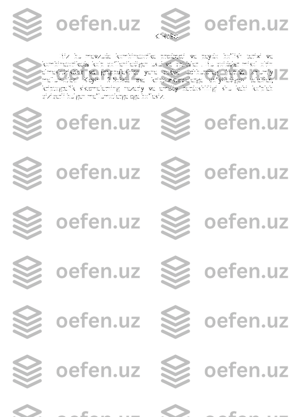 KIRISH
Biz   bu   mavzuda   kombinatorika   predmeti   va   paydo   bo’lish   tarixi   va
kombinatorikada   ko'p   qo llaniladigan   usul   va   qoidalar   .   Bu   qoidalar   misol   o'rinʻ
almashtirishlar   va   gruppalashlar   yana   paskal   uchburchagi   haqida   umumiy
ma'lumotlar.   Keyin   2-bobda   esa   kriptosistemalarga   qo‘yiladigan   talablar,
kriptografik   sistemalarning   nazariy   va   amaliy   bardoshliligi   shu   kabi   ko’plab
qiziqarli bulgan ma’lumotlarga ega bo’lasiz. 