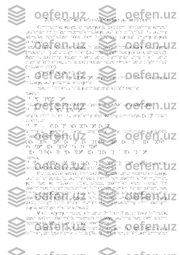 1.2. Kombinatorikada ko'p qo llaniladigan usul va qoidalar.ʻ  
Kombinatorika   va   graflar   nazariyasida   tasdiqlarni   isbotlashning   samarali
usullaridan   biri   bo'lgan   matematik   induksiya   usuli   ko'p   qo llaniladi.   Bu   usulning	
ʻ
ketma-ket   bajariladigan   ikkita   qismi   bo lib,   ular   quyidagi   umumiy   g'oyaga	
ʻ
asoslanadi.
Faraz   qilaylik,   isbotlanishi   kerak   bo'lgan   tasdiq   birorta   xususiy   n=n
0   qiymat
(masalan, n=1) uchun to'g'ri bo'lsin (usulning bu qismi baza yoki asos, deb ataladi).
Agar   bu   tasdiqning   istalgan   n=k>n
0   uchun   to'g'riligidan   uning   n=k+1   uchun
to'g'riligi kelib chiqsa, u holda tasdiq istalgan natural n≥n
0  son uchun to g ri bo'ladi	
ʻ ʻ
(induksion o tish).	
ʻ
Ixtiyoriy n natural son uchun
1²   +   2²   +   ...   +   n²   =n(n+1)(2n+1)/6   tenglikning   o'rinli   bo lishini   matematik	
ʻ
induksiya usuli yordamida isbotlaymiz.
Baza: n=1 bo'lsin, u holda yuqoridagi tenglik to g ri ekanligi	
ʻ ʻ
ravshan:
 1 2
=1*(1+1)*(2*1+1)/6 
Induksion o'tish: isbotlanish kerak bo'lgan tenglik n=k>1 uchun to'g'ri, ya'ni
1² + 2² + ... + k² =k(k+1)(2k+1)/6
tenglik   o'rinli   bo'lsin.   Bu   tenglikning   chap   va   o'ng   tomonlariga   (k+1)²   ifodani
qo'shib, uni
1² + 2² + ... + k²+(k+1)²  =k(k+1)(2k+1)/6+(k+1)²
ko'rinishda   yozamiz.   Oxirgi   tenglikning   o'ng   tomonida   quyidagicha
o zgartirishlarni bajaramiz:	
ʻ
(k(k + 1)(2k + 1))/6 + (k + 1) 2
 = (k + 1)[(k(2k + 1))/6 + (k + 1)] =  =((k + 1)(2k 2
 +
7k + 6))/6 = ((k + 1)(2k 2
 + 4k + 3k + 6))/6 =
= ((k + 1)[2k(k + 2) + 3(k + 2)])/6 = ((k + 1)[(k + 1) + 1][2(k + 1)+1])/6 .
Demak,
1 2
 +2 2
 +...+ k 2
 + (k + 1) 2
 = ((k + 1)[(k + 1) + 1][2(k + 1) + 1])/6 . Oxirgi munosabat
isbotlanishi kerak bo'lgan tenglikning bo lgan holidir.	
ʻ
Shuni ta'kidlash kerakki, biron tasdiqni isbotlash uchun matematik induksiya
usuli   qo'llanilganda,   bu   usulning   ikkala   qismini   ham   tekshirib   ko'rish   muhimdir,
ya'ni   baza   va   induksion   o tish,   albatta,   tekshirilishi   shart.   Ulardan   biri	
ʻ
tekshirilmasa noto'g'ri natijalar hosil bo lishi ham mumkin. Bundan tashqari, baza	
ʻ
birorta   xususiy   qiymatdan   boshqa   ko'p,   hattoki,   juda   ko'p   xususiy   hollar   uchun
tekshirilib,   ijobiy   natija   olinganda   ham,   bu   hollarni   umumlashtiruvchi   natijaviy
tasdiq   noto'g'ri   bo lib   chiqishi   mumkin.   Bu   mulohazalarning   o'rinli   ekanligini	
ʻ
quyida keltirilgan misollar ko rsatadi.	
ʻ
Misol:   Ixtiyoriy   n   natural   son   uchun   2n-1   son   2   ga   qoldiqsiz   bo linadi»,	
ʻ
degan   tasdiqni   tekshirishda   matematik   induksiya   usulining   baza   qismi   talabini
bajarmasdan faqat induksion o'tishni tekshiramiz.
Bu   tasdiq   n   =   k   >   1   uchun   to'g'ri   bo'lsin,   ya'ni   2k-1   son   2   ga   qoldiqsiz
bo linsin, deb faraz qilamiz. U holda (2k - 1) + 2 son ham, qo shiluvchilarining har	
ʻ ʻ 