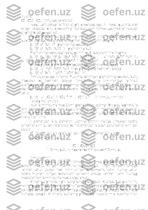 Bu amal
C
nm
 = C
n − 1m − 1
 + C
n − 1m
 formulaga asoslanadi.
Paskal   uchburchagi   ko plab   ajoyib   xossalarga   ega.   B.   Paskal   yuqorida   zikrʻ
etilgan   traktatda:   «Bu   xossalarning   haqiqatan   ham   bitmas-tuganmasligi   naqadar
ajoyibdir» deb yozgan edi.
Nyuton   binomi   haqida   umumiy   ma'lumotlar.   O'rta   maktab   matematikasi
kursidan quyidagi ikkita qisqa ko'paytirish formula- larini eslaylik:
(a+b)²=a²+2ab+b² - yig'indining kvadrati;
(a+b)³=a³+3a2b+3ab2 +b - yig'indining kubi.
Yig'indining navbatdagi ikkita, ya'ni 4- va 5-darajalarini hisoblaymiz:
(a+b) 4
=(a+b)(a+b)³=(a+b)(a³+3a²b+3ab²+b³)=   =   a 4
+4a³b+6a 2
b 2
+4ab³+b 4
;
(a+b) 5
=(a+b)(a+b) 4
=a 5
+5a 4
b+b+10a³b 2
+10a 2
b 3
+5ab 4
+b 5
.
Shunday qilib, yig indining bikvadrati (ya'ni to'rtinchi darajasi)	
ʻ
(a+b) 4
= a 4
+4a³b+6a²b²+4ab³+b 4
 va yig indining beshinchi darajasi	
ʻ
(a+b) 5
=a 5
+5a 4
b+10a³b²+10a²b³+5ab 4
+b 5
.
formulalariga ega bo'lamiz. Yuqorida keltirilgan yig'indining kvadrati, kubi,
bikvadrati   va   beshinchi   darajasi   formulalari   o'ng   tomonlaridagi   ko phad	
ʻ
koeffitsiyentlari   Paskal   uchburchagining   mos   qatorlaridagi  	
Cnm     (n=2,3,4,5)   sonlar
ekanligini   payqash   qiyin   emas.   Barcha   haqiqiy   a   va   b   hamda   natural   n   sonlar
uchun
(a+b) n
 =a n
 + C
n1
 a n-1
 b+ C
n2
 a n-2
 b²+...+ C
nn − 1
  a b n-1
 +b n
 formula o'rinlidir.
Tarixiy ma'lumotlar:
Ba'zi  kombinatorik masalalarni  yechish bilan qadimgi  Xitoyda, keyinchalik
Rim   imperiyasi   davrida   ham   shug'ullanganlar.   Lekin   matematikaning   mustaqil
bo limi  sifatida  faqat  ehtimollar   nazariyasi  fani   rivoji  tufayli   Evropada  18  asrdan	
ʻ
boshlab tan olindi.
n   elementdan   k   ta   elementni   ularning   tartibini   hisobga   olmasdan   barcha
tanlashlar  soni  C, deb belgilanadi  va n elementdan  k tadan guruhlashlar  soni  deb
ataladi.	
Cnk
  belgi "p dan k bo'yicha se" deb o'qiladi. n elementdan k tadan
guruhlashlar soni uchun
C
nk
=n!/(k!(n-k)!)
1-formula.Guruhlashlar sonini topuvchi formula.
formula o'rinli.
Kundalik   hayotda   bizning   oldimizga   bitta   emas,   yechishning   bir   nechta
varianti   mavjud   bo lgan   muammolar   paydo   bo'ladi.   To'g'ri   tanlashni   amalga	
ʻ
oshirish   uchun   ulardan   hech   birini   qo'ldan   chiqarmaslik   lozim.   Buning   uchun
barcha   mumkin   bo lgan   variantlarni   tanlashni   amalga   oshirish   lozim.   Bunday
ʻ
masalalar ham kombinatorik masalalarga kiradi.
Ko'pgina o'yinlarda o'yin kubigidan foydalaniladi. Kubikda 6 ta yoq bo'lib,
har bir yoqqa 1 dan 6 gacha sonda bo lgan nuqtalar belgilangan. O'yinchi kubikni	
ʻ
tashlaydi va tushgan yoqda (kubikning yuqorida joylashgan yoqidagi) nechta nuqta
borligiga   qaraydi.   Ko'pincha   kubikning   yoqlaridagi   nuqtalar   mos   raqamlar   bilan 