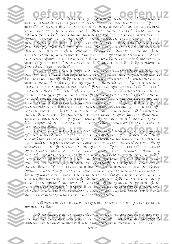 Иқтисодий   жиҳатдан   Германияда   “учинчи   сектор”   давлат   молиявий   ресурсларига
боғлиқ.   Беғараз   фондлар   ва   уларнинг   давлат   томонидан   молиялаштирилиши   “учинчи
сектор”нинг   давлатга   боғлиқлигини   оширади.   Ва   бу   жиҳат   айниқса   бошқа   давлатлар
билан   солиштирилганда   яққол   намоён   бўлади.   Катта   молиявий   ёрдам   олишда
ифодаланувчи   сиёсий   партиялар   ва   давлатга   яқинлик   “учинчи   сектор”   элементларини
фуқаролик   жамиятидан   ташқарида   бўлишига   ва   квазидавлат   секторига   киришига   олиб
келади. Бироқ “учинчи сектор” “эзгу ишлар ҳомийлигидан”  иборат эмас. Ташкилотларда
ўтган   вақт   учун   тўланмайдиган   пул   миқдори   тўлиқ   бандликдаги   миллионлаб   одамларга
тўланадиган   пулга   тенг   бўлган.   Жамоатчилик   асосидаги   фаолиятнинг   манбаи   бўлган
бирдамлик ҳисси фуқаролик жамияти мавжудлигининг муҳим асоси ҳисобланади. Охирги
тадқиқотлар   кўрсатишича,   Германияда   14   ёшдан   катта   бўлганларнинг   34%  жамоатчилик
асосида   (“учинчи   сектор”   ташкилотларида   -   80%)   фаолият   олиб   бориб,   бунга   ҳафтасига
ўртача 5 соат вақтини сарфлайди.
Охирги уч ўн йилликда Германияда фондлар сони тобора ошиб бормоқда. Уларнинг
фаолияти   қонуний   асос   билан   мустаҳкамланади.   Улар   орасида   янги   турдаги   фуқаролик
ёки шаҳар фондлари бўлиб, бунда ташкилотлар ва алоҳида жисмоний шахслар ҳамкорлик
асосида   маҳаллий   миқёсда   у   ёки   бу   муаммони   бартараф   қилиш   йўлида   бирлашади.
Германиянинг   янги   ерларида   ҳам   ижобий   ўзгаришлар   кузатилмоқда.   1990   й.   Шарқий
Германияда   ҳақиқий   “портлаш”   бўлган,   бунда   80.000   то   100.000гача   жамиятлар   ташкил
топган.   Германияда  тузилган  ташкилотлар   ўзига   хос жиҳати   ижтимоий-сиёсий  жиҳатдан
марказий  соҳалар  – атроф-муҳитни  сақлаш  ва халқаро  фаолият жабҳасидаги  динамикаси
билан   боғлиқ.   “Учинси   сектор”   ташкилотлари   аъзоларининг   тобора   ошиб   бориши   унинг
одамлар   ҳаётига   кириб   борганлигидан   далолат   беради.   Қолаверса,   “учинчи   сектор”   кўп
жиҳатдан   жамиятнинг   ўз-ўзини   ташкиллаштириш   ва   инновацияларга   нисбий   лаёқатидан
далолат   беради.   Яъни   бу   фаолиятдаги   янгилик   асосан   ҳукумат   фаоллик   кўрсатмаган
соҳаларда   юзага   келади.   Шу   нуқтаи   назардан   бу   ҳодисани   ижобий   баҳолаш   мумкин.
АҚШда кузатилаётган "Bowling alone" – ижтимоий фаоллик ҳалокати феномени Германия
жамиятига хос эмас.
Қизиқишларни   ифодалаш   функцияси   бунда   қандай   амал   қилади?   деган   саволга
қуйидагича   жавоб   бериш   мумкин.   Энг   янги   жараёнлар   шуни   кўрсатадики,   “мавзу
адвокат”лари деб номланувчи атроф-муҳитни сақлаш ва халқаро фаолият ташкилотларига
пулни сарфлаш ва уларда жамоатчилик асосида иштирок этиш модага айланяпти. “Мавзу
адвокатлари”   га   ўхшашларнинг   мавжудлигини,   “учинчи   сектор”нинг   давлат
функцияларига   таъсир   қилиши   ёки   давлатнинг   амал   қилиш   чегарасини   кўрсатишга
қодирми?   Германия   мисолида   биз   бунинг   қарама-қарши,   аммо   умуман   олганда   ижобий
натижаларини   кўрамиз.   Айнан   янги   ва   ўзига   мустаҳкам   ишончи   бўлган,   давлат
оталиғидан   ташқарида   вужудга   келган   ташкилотлар   ўзига   хос   фуқаролик   жамиятидан
далолат   беради.   “Учинчи   сектор”   ва   сиёсатнинг   бошқа   соҳаларини   оладиган   бўлсак,
фуқаролик жамияти устуворликлари, прусс-протестант этатизм ва католик патернализмни
ўзида   мужассам   этган   Германия   анъанасига   зиддир.   Мазкур   этатистик-патерналистик
анъана   субсидарлик   концепциясида   ўз   ифодасини   топади.   Субсидар   ҳисобланган   ва   шу
билан   бирга   марказий   ва   ижтимоий   жиҳатдан   қўллаб-қувватлашга   муносиб   бўлган
ташкилотлар аввало ҳуқуқий чегаралар билан белгиланади, бу ўз навбатида унчалик катта
бўлмаган ташкилотлар имкониятларини чегаралайди. Бунда фуқаролик жамиятининг эмас
балки давлат ва коммуналар қизиқишлари ҳимоя қилинади,.
2.Ғарб мамлакатларида давлат ва фуқаролик жамияти институтлари ўртасида
ҳамкорлик сиёсати
Ғарб мамлакатларида ҳамкорлик сиёсати асосида нотижорат секторининг жамиятни
ривожлантиришга   ҳиссаси   эътироф   этилади   ундан   сўнг   эса   томонларнинг   умумий
режалари   ҳамда   давлат   ва   жамоат   бирлашмалари   томонидан   ҳамкорлик   принципларини
Aim.uz 