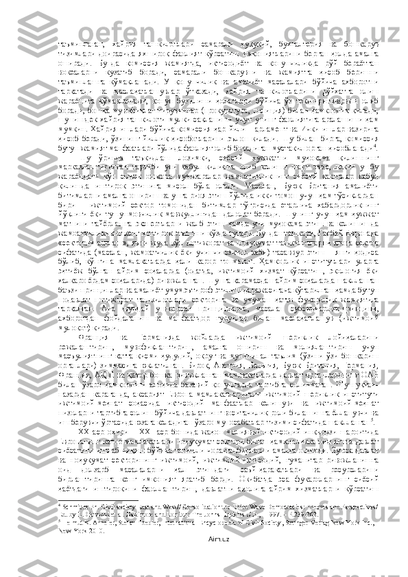 таъминлаган,   хайрия   ташкилотлари   самарали   ҳуқуқий,   бухгалтерия   ва   бошқарув
тизимлари   доирасида   яхшироқ   фаолият   кўрсатиш   имкониятларини   берган   ҳолда   амалга
оширади.   Бунда   комиссия   жамиятда,   иқтисодиёт   ва   қонунчиликда   рўй   бераётган
воқеаларни   кузатиб   боради,   самарали   бошқарувни   ва   жамиятга   ҳисоб   беришни
таъминлашга   кўмаклашади.   У   қонунчилик   ва   амалиёт   масалалари   бўйича   ахборотни
тарқатади   ва   маслаҳатлашувлар   ўтказади,   хайрия   ташкилотларини   рўйхатга   олиш
жараёнига   кўмаклашади,   қонун   бузилиши   ҳолатлари   бўйича   ўз   текширишларини   олиб
боради, бошқа мувофиқлаштирувчилар (прокуратура, полиция) билан ҳамкорлик қилади,
шунингдек   хайрия   ташкилоти   мулки   сақланиши   учун   унинг   фаолиятига   аралашиши   ҳам
мумкин.   Хайрия   ишлари   бўйича   комиссия   ҳар   йили   Парламент   ва   Ички   ишлар   вазирига
ҳисоб   беради,   ўзининг   йиллик   ҳисоботларини   эълон   қилади.   Шу   билан   бирга,   комиссия
бутун жамият манфаатлари йўлида фаолият олиб борадиган мустақил орган ҳисобланади 4
.
Шу   ўринда   таъкидлаш   лозимки,   сиёсий   ҳужжатни   муҳокама   қилишнинг
марказлаштирилган   тартиби   уни   қабул   қилишга   олиб   келиши   шарт   эмас,   лекин   ушбу
жараёндаги   кўп   сонли   ошкора   мунозаралар   жамоатчиликнинг   сиёсий   қарорлар   қабул
қилишда   иштирок   этишига   мисол   бўла   олади.   Масалан,   Буюк   Британия   амалиёти
битимларни амалга ошириш ва унга риоя этиш йўлида икки томон учун ҳам тўсиқлардан
бири   –   ижтимоий   сектор   томонидан   битимлар   тўғрисида   етарлича   хабардорликнинг
йўқлиги   ёки   тушунмовчилик   мавжудлигидан   далолат   беради.   Шунинг   учун   ҳам   ҳужжат
матнини   тайёрлашга   экспертларни   жалб   этиш   ҳамда   уни   муҳокама   этиш   ва   келишишда
жамоатчиликнинг кенг иштирок этишини кўзда тутади. Бундан ташқари, Ғарбий Европада
«секторни англаш», яъни жуда кўп нотижорат ва ноҳукумат ташкилотларни ягона сектор
сифатида   (масалан,   жамоатчилик   ёки   учинчи   сектор   каби)   тасаввур   этиш   –   янги   ҳодиса
бўлиб,   кўпгина   мамлакатларда   ҳали   қарор   топмаган.   Ҳамкорлик   институтлари   уларга
эҳтиёж   бўлган   айрим   соҳаларда   (одатда,   ижтимоий   хизмат   кўрсатиш,   экология   ёки
халқаро ёрдам соҳаларида) ривожланган. Шунга қарамасдан айрим соҳаларда шаклланган
баъзи принциплар ва амалиёт умумэътироф этилиш даражасигача кўтарилган ҳамда бутун
нодавлат   нотижорат   ташкилотлари   секторига   ва   умуман   ҳатто   фуқаролик   жамиятига
тарқалган.   Ана   шундай   универсал   принципларга,   масалан   субсидиарлик   принципи,
ахборотдан   фойдаланиш   ва   манфаатдор   гуруҳлар   билан   маслаҳатлашув   (ижтимоий
мулоқот) киради.
Франция   ва   Германияда   жойларда   ижтимоий   шериклик   лойиҳаларини
режалаштириш,   мувофиқлаштириш,   амалга   ошириш   ва   молиялаштириш   учун
масъулиятнинг   катта   қисми   ҳудудий,   округ   ва   муниципал   таълим   (ўзини   ўзи   бошқариш
органлари)   зиммасига   юклатилган.   Бироқ,   Австрия,   Бельгия,   Буюк   Британия,   Германия,
Франция,   АҚШ   ва   қатор   бошқа   ривожланган   мамлакатларда   давлат   органларининг   ОАВ
билан   ўзаро   ҳамкорлиги   алоҳида   базавий   қонунларда   тартибга   солинмаган.   Шу   нуқтаи-
назардан   қараганда,   аксарият   Европа   мамлакатларидаги   ижтимоий   шериклик   институти
ижтимоий-меҳнат   соҳасида   иқтисодий   манфаатлар   келишуви   ва   ижтимоий-меҳнат
низоларни тартибга солиш бўйича давлатнинг воситачилик роли билан ишга ёлланувчи ва
иш берувчи ўртасида юзага келадиган ўзаро муносабатлар тизими сифатида шаклланган 5
. 
XX   аср   охири   –   XXI   аср   бошида   жаҳон   молиявий-иқтисодий   инқирози   шароитида
Европанинг қатор мамлакатлари ноҳукумат сектори билан ҳамкорликка оид ягона давлат
сиёсатини ишлаб чиқиш бўйича тегишли чора-тадбирларни амалга оширди. Бу эса давлат
ва   ноҳукумат   секторининг   ижтимоий,   ижтимоий-иқтисодий,   гуманитар   ривожланишга
оид   долзарб   масалаларни   ҳал   этишдаги   саъй-ҳаракатлари   ва   ресурсларини
бирлаштиришга   кенг   имконият   яратиб   берди.   Оқибатда   эса   фуқароларнинг   сиёсий
ҳаётдаги   иштирокини   фаоллаштириш,   давлатни   аҳолига   айрим   хизматларни   кўрсатиш
4
 Schmitter Ph. Civil society East and West// Consolidation the Third Wave Democracies: Themes and Perspectives/
Ed. by L.Diamond et al. Baltimore and London: The Johns Hopkins U.P., - 1997. – P.239-262.
5
  Helmut K. Anheier, Stefan Toepler,   International Encyclopedia of Civil Society , Springer-Verlag New York Inc., 
New York 2010 .
Aim.uz 