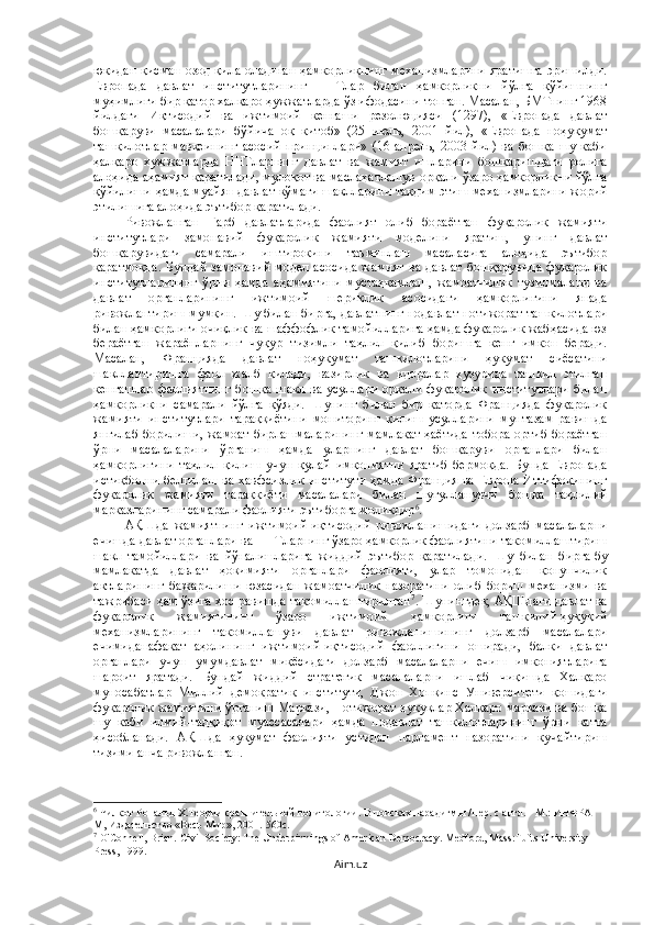 юкидан қисман озод қила оладиган ҳамкорликнинг механизмларини яратишга эришилди.
Европада   давлат   институтларининг   ННТлар   билан   ҳамкорликни   йўлга   қўйишнинг
муҳимлиги бир қатор халқаро ҳужжатларда ўз ифодасини топган. Масалан, БМТнинг 1968
йилдаги   Иқтисодий   ва   ижтимоий   кенгаши   резолюцияси   (1297),   «Европада   давлат
бошқаруви   масалалари   бўйича   оқ   китоб»   (25   июль,   2001   йил),   «Европада   ноҳукумат
ташкилотлар   мавқеининг   асосий   принциплари»   (16   апрель,   2003   йил)   ва   бошқа   шу   каби
ҳалқаро   хужжатларда   ННТларнинг   давлат   ва   жамият   ишларини   бошқаришдаги   ролига
алоҳида аҳамият қаратилади, мулоқот ва маслаҳатлашув орқали ўзаро ҳамкорликни йўлга
қўйилиши ҳамда муайян давлат кўмаги шаклларини тақдим этиш механизмларини жорий
этилишига алоҳида эътибор қаратилади. 
Ривожланган   Ғарб   давлатларида   фаолият   олиб   бораётган   фуқаролик   жамияти
институтлари   замонавий   фуқаролик   жамияти   моделини   яратиш,   унинг   давлат
бошқарувидаги   самарали   иштирокини   таъминлаш   масаласига   алоҳида   эътибор
қаратмоқда.  Бундай замонавий  модел асосида  жамият  ва давлат  бошқарувида  фуқаролик
институтларининг   ўрни   ҳамда   аҳамиятини   мустаҳкамлаш,   жамоатчилик   тузилмалари   ва
давлат   органларининг   ижтимоий   шериклик   асосидаги   ҳамкорлигини   янада
ривожлантириш мумкин. Шу билан бирга, давлатнинг нодавлат нотижорат ташкилотлари
билан ҳамкорлиги очиқлик ва шаффофлик тамойилларига ҳамда фуқаролик жабҳасида юз
бераётган   жараёнларнинг   чуқур   тизимли   таҳлил   қилиб   боришга   кенг   имкон   беради.
Масалан,   Францияда   давлат   ноҳукумат   ташкилотларини   ҳукумат   сиёсатини
шакллантиришга   фаол   жалб   қилади,   вазирлик   ва   идоралар   ҳузурида   ташкил   этилган
кенгашлар   фаолиятнинг  бошқа   шакл  ва  усуллари   орқали   фуқаролик   институтлари  билан
ҳамкорликни   самарали   йўлга   қўяди.   Шунинг   билан   бир   қаторда   Францияда   фуқаролик
жамияти   институтлари   тараққиётини   мониторинг   қилиш   усулларини   мунтазам   равишда
янгилаб борилиши, жамоат бирлашмаларининг мамлакат ҳаётида тобора ортиб бораётган
ўрни   масалаларини   ўрганиш   ҳамда   уларнинг   давлат   бошқаруви   органлари   билан
ҳамкорлигини   таҳлил   қилиш   учун   қулай   имкониятни   яратиб   бермоқда.   Бунда   Европада
истиқболни белгилаш ва хавфсизлик институти ҳамда Франция ва Европа Иттифоқининг
фуқаролик   жамияти   тараққиёти   масалалари   билан   шуғулланувчи   бошқа   таҳлилий
марказларининг самарали фаолияти эътиборга моликдир 6
. 
АҚШда   жамиятнинг   ижтимоий-иқтисодий   ривожланишидаги   долзарб   масалаларни
ечишда давлат органлари ва ННТларнинг ўзаро ҳамкорлик фаолиятини такомиллаштириш
шакл-тамойиллари   ва   йўналишларига   жиддий   эътибор   қаратилади.   Шу   билан   бирга   бу
мамлакатда   давлат   ҳокимияти   органлари   фаолияти,   улар   томонидан   қонунчилик
актларининг   бажарилиши   юзасидан   жамоатчилик   назоратини   олиб   бориш   механизми   ва
тажрибаси ҳам ўзига хос равишда такомиллаштирилган 7
. Шунингдек, АҚШдаги давлат ва
фуқаролик   жамиятининг   ўзаро   ижтимоий   ҳамкорлиги   ташкилий-ҳуқуқий
механизмларининг   такомиллашуви   давлат   ривожланишининг   долзарб   масалалари
ечимиданафақат   аҳолининг   ижтимоий-иқтисодий   фаоллигини   оширади,   балки   давлат
органлари   учун   умумдавлат   миқёсидаги   долзарб   масалаларни   ечиш   имкониятларига
шароит   яратади.   Бундай   жиддий   стратегик   масалаларни   ишлаб   чиқишда   Халқаро
муносабатлар   Миллий   демократик   институти,   Джон   Хопкинс   Университети   қошидаги
фуқаролик жамиятини ўрганиш Маркази, Нотижорат ҳуқуқлар Халқаро маркази ва бошқа
шу   каби   илмий-тадқиқот   муассасалари   ҳамда   нодавлат   ташкилотларининг   ўрни   катта
ҳисобланади.   АҚШда   ҳукумат   фаолияти   устидан   парламент   назоратини   кучайтириш
тизими анча ривожланган.
6
 Чилкот Рональд Х.Теории сравнительной политологии. В поисках парадигмы /Пер. с англ. - М.: ИНФРА-
М, Издательство «Весь Мир», 2001.-560с.
7
  O'Connell, Brian.   Civil Society: The Underpinnings of American Democracy .  Medford, Mass:Tufts University 
Press, 1999.
Aim.uz 