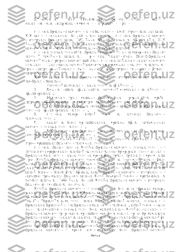 3.Ривожланган   Шарқ   мамлакатлари   ижтимоий-иқтисодий   ҳаётини
модернизациялашда фуқаролик жамияти инстутларининг ўрни
Японияда фуқаролик жамиятини  аниқ белгиларини намоён этувчи қарашлар асосан
XIX   асрнинг   охирларидан   бошлаб   илгари   сурилган.   Японияда   фуқаролик   жамияти
институтлари   фаолияти   асосан   1960   йилдан   бошлаб   ривожланган   бўлсада   айнан   2006
йилдан   бошлаб   ривожланган   Ғарб   давлатларидан   фарқ   қиладиган   ўзига   хос   фуқаролик
жамияти моделини такомиллаштиришга алоҳида эътибор қаратилган. 
Японияда ривожлантирилаётган фуқаролик жамияти “онгли ва масъулиятли фаолият
юритиш”   тамойилига   асосланган.   Шунингдек,   “давлат-иқтисод   (бозор)-фуқаролик
жамияти”   модели   устувор   аҳамият   касб   этади.   Японияда   жойлардаги   давлат   ҳокимияти
органлари ННТлар орасида ижтимоий аҳамиятга эга муаммоларни ҳал этишга қаратилган
турли   дастур   ва   лойиҳаларни   эълон   қилишни   кўзда   тутувчи   танловларни   ўтказиш
ҳуқуқига эга. 
Ҳозирги   даврда   Японияда   фуқаролик   жамияти   институтлари   асосан   қуйидаги
вазифаларни бажаради:
1. Ижтимоий сармояларни шакллантириш ва кўпайтириш;
2. Аҳолига   нисбатан   қўлланилаётган   ижтимоий   хизматларни   кенгайтиришни
қўллаб қувватлаш;
3. Жамиятдаги   турли   мақсадли   фаолият   билан   шуғулланаётган   муайян
гуруҳларни қўллаб қувватлаш ва меҳнат уюшмалари фаолиятини кенгайтириш;
4. Японияда ҳудудий ассоциациялар фаолиятини кучайтириш ва уларни давлат
томонидан қўллаб-қувватлашга эришиш;
5. Японияда   мавжуд   сиёсий   тизим   ва   партиялар   фаолиятини
такомиллаштириш;
6. Давлат   ва   бозор   муносабатларидан   мустақил   бўлган   истеъмолчилар
жамиятини ривожлантиришга эришиш;
7. Атроф-муҳитни мухофаза қилиш, ахоли саломатлигини яхшилаш ва мавжуд
демографик муаммоларни оқилона ҳал этиш;
8. Глобал   молиявий-иқтисодий   инқироз   ва   экологик   муаммоларни   тадқиқ
этувчи муассасалар фаолиятини такомиллаштириш ва ҳ.к.
Япониядан   фарқли   равишда   Хитойда   фуқаролик   жамиятини   ривожлантиришнинг
ретроспектив хусусиятлари ва сиёсий ислоҳотлар тадрижи бу ҳудуда яшовчи инсонларни
фуқаролик   маданиятини   шакллантиришда   муҳим   ўрин   тутади.   Бу   ерда   энг   муҳим   нарса
шуки   Хитойда   фуқаролик   жамияти   тизимида   "бозор"   ва   "ижтимоий"   соҳани   ўзаро
алоқадорликда   босқичма-босқич   ривожланиши   алоҳида   аҳамият   касб   этади.   Хитойда
давлат ва жамият ўртасидаги муносабатларни ривожлантириш асосан 1949 йилдан бошлаб
асосий   босқични   босиб   ўтган   бўлсада,   аввало   фуқаролик   жамияти   институтларининг
дастлабки   тузилмалари   фаолияти   асосида   Хитой   маъмурий   тизимини   мустаҳкамлашга
эътибор   қаратилган.   1989   йилдан   бошлаб   Хитойда   фуқаролик   жамияти   институтлари
фаолияти кенг миқёсда ташкил этилган. 
Хитойда   фуқаролик   жамиятининг   ривожланишида   бир   қанча   тўсиқлар   мавжуд,
улардан   бири   –   хитой   маданиятида   фуқаролик   жамияти   анъаналарининг   олдин   мавжуд
бўлмаганлиги. Бунинг ечими, калити Хитой “халқ жамияти”ни “фуқаролик” жамиятига –
“халқ”ни   “фуқаро”га   алмаштириш   керак.   Хитойнинг   сиёсий   жиҳатдан   ривожланиши
фуқароларда фуқаровий онг ва фуқаролик маданиятини тарбиялаш, сиёсий тизимни ислоҳ
қилиш ва демократияни ривожлантириш билан характерланади. Хитой социологларининг
фуқаролик   жамияти   тушунчасига   муносабати   ҳам   ўзига   хосдир.   Чунки   бу   мамлакатда
фуқаролик жамияти нодавлат ва давлатдан ташқари ташкилотлар сифатида жамоавий ўз-
ўзини   бошқариш   асосни   ташкил   қилади.   Уларнинг   фикрича,   фуқаролик   жамияти   –   аста-
секин қудратли давлатнинг бозор ва ижтимоий муносабатлар соҳасидан четлаштирилиши,
фуқаролик   жамиятининг   муҳим   компонентларидан   бири   фуқаровий-ижтимоий
Aim.uz 