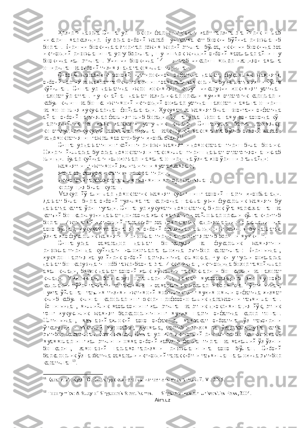 Ҳозирги   даврда   Сингапур   –   юқори   фаровонликдаги   ҳаёт   тарзига   эга   йирик   ишлаб
чиқариш   марказидир.   Бу   ерда   сиёсий   жараён   уч   кетма-кет   босқич   бўйича   ривожланиб
борган.  Биринчи   босқичда   авторитар   режим  жорий  этилган   бўлса,  иккинчи  босқичда  эса
иқтисодий   ривожланишга   урғу   берилган,   шунингдек   жиддий   сиёсий   масалалар   айни   шу
босқичда   ҳал   этилган.   Учинчи   босқичда   14   –   ишлаб   чиқариш   модернизацияси   амалга
оширилган ва сиёсий тизим янада такомиллаштирилган.
Сиёсий   жараёнинг   асосий   иштирокчиси   сифатида   давлат,   фуқаролик   жамияти,
сиёсий партия ва жамоат ташкилотларининг самарали ҳамкорлиги бу давлатда яхши йўлга
қўйилган.   Сингапур   давлатида   ижро   ҳокимияти   қонун   чиқарувчи   ҳокимият   устидан
назорат   ўрнатган.   Чунки   айнан   давлат   вазирликлар   орқали   муҳим   стратегик   қарорларни
қабул   қилиш   ва   бошқа   ижтимоий-иқтисодий   соҳалар   устидан   назоратни   амалга   ошириш
ва   монополия   ҳуқуқларидан   фойдаланади.   Ҳукумат   ва   жамият   билан   воситачи   сифатида
айнан сиёсий партиялар фаолият олиб боради. Сингапурда Европа намунаси асосида кўп
партиявийлик   ва   халқ   ҳаракати   устунлик   қилади.   Сингапурда   барча   партиялар
конституцион-ҳуқуқий расмийлаштирилган ва қонуний мақомга эга бўлиб сиёсий жараён
ва демократиянинг ажралмас атрибути ҳисобланади 11
. 
Сингапур давлатининг кейинги ривожи жамиятни демократлаштириш билан боғлиқ.
Охирги   йилларда   бу   ерда   демократияни   такомиллаштириш   давлат   стратегияси   аниқлаб
олинди. Булар қуйидаги ислоҳотларни амалга оширишда ўзига хос ўринни эгаллайди: 
жамиятнинг ижтимоий яхлитлигини мустаҳкамлаш; 
ягона сингапур миллатини шакллантириш; 
иқтисодий тараққиёт, таълим тизимини модернизациялаш; 
коррупция билан кураш. 
Мазкур   йўналишлар   демократик   жамият   қуришнинг   асосий   шарти   ҳисобланади.
Давлат   билан   бирга   сиёсий   тузилма   ташқарисида   шаклланувчи   фуқаролик   жамияти   бу
давлатда  катта  ўрин  тутади.  Сингапур  ҳукумати   демократик,  бироқ  ўта  марказлашган  ва
қатъий бошқарилувчи давлат доирасида халқ мандатини сайловлар орқали қўлга киритиб
борган.   Ижтимоий-иқтисодий   тараққиёт   эса   демократик   қадриятларнинг   шаклланишига
асос   бўлган,   ҳукумат   тепасига   янги   сиёсий   етакчилар   авлодининг   келиши   бу   давлатда
ўзига хос фуқаролик жамиятини ривожлантиришга шароит яратиб бериши мумкин 12
.
Сингапурда   самарадор   давлат   бошқаруви   ва   фуқаролик   жамиятини
ривожлантиришда   қуйидаги   ислоҳотларга   алоҳида   эътибор   қаратилган:   Биринчидан,
ҳукмрон   партия   ҳануз   йирик   сиёсий   партиялигича   қолмоқда.   Чунки   у   турли   соҳаларда
давлат бошқарувидаги  ноёб тажрибасига  эга. Иккинчидан,  иқтисодида  бозор тамойиллар
амал   қилади,   бироқ   давлат   асосий   халқ   хўжалиги   тармоқларини   бошқаради   ва   назорат
қилади.   Учинчидан,   бошқарув   органларининг,   давлат   муассасаларига   энг   муносиб
кадрларни тўғри танлаши ва тақсимлаши самарали натижаларни бермоқда. Тўртинчидан,
пухта   ўйланган   таълим   тизими   ижтимоий   мобилликнинг   муҳим   омили   сифатида   хизмат
қилиб   қабул   қилинан   қарорларнинг   юқори   профессионаллик   даражасини   таъминланган.
Бешинчидан,   миллийлик   масаласининг   ҳал   этилган   ва   этник   дискриминация   йўқ,   этник
тенг   ҳуқуқлилик   жамият   барқарорлигининг   муҳим   шарти   сифатида   қарор   топган.
Олтинчидан,   маънавий-ахлоқий   асос   сифатида,   мамлакат   сиёсатига   ўз   таъсирини
ўтказувчи   –   инсоний   муносабат,   муомала,   тартиб-интизом   ва   ўзарокелишувга   катта
эътибор   қаратилган.   Еттинчидан,   Сингапурнинг   иқтисодий   ривожи   ва   бошқа   ижтимоий
муаммоларнинг   ҳал   этилиши   омма   сиёсий   ҳаётини   фаолаштирган   ва   маҳаллий   ўз-ўзини
бошқариш,   замонавий   парламентаризмни   ривожланишига   асос   бўлган.   Сиёсий
барқарорлик ўз навбатида самарали иқтисодий тараққиётни таъминлашга алоҳида эътибор
қаратилган 13
.
11
  Қаранг:  Ли Куан Ю. Сингапурская история: из третьего мира в первый. М .: 2005.
12
 Toponymics: A Study of Singapore's Street Names.   — Singapore: Eastern Universities Press, 2004.
Aim.uz 