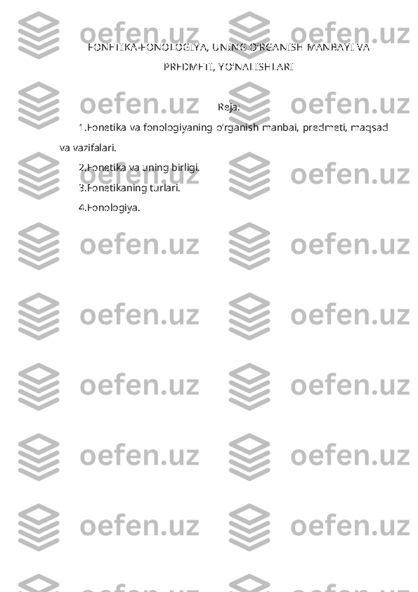 FON ETIKA -FON OLOGIY A , UN IN G O‘RGA N I SH MA N BA Y I VA
PREDMETI, Y O‘N A LISHLA RI  
Reja:
1.Fonetika va fonologiyaning o‘rganish manbai, predmeti, maqsad
va vazifalari. 
2.Fonetika va uning birligi. 
3.Fonetikaning turlari. 
4.Fonologiya.  