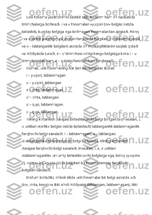 Unli fonema yaxlit tizimni tashkil etib, bu tizim ham o‘z navbatida 
tizimchalarga bo‘linadi.  i  va  u  fonemalari «yuqori tor» belgisi ostida 
birlashib, bunday belgiga ega bo‘lmagan fonemalardan ajraladi. Biroq 
i  va  u  kichik paradigmasi a’zolari farqlovchi belgilari ( i  – lablanmaganlik 
va  u  – lablanganlik belgilari) asosida o‘z mustaqilliklarini saqlab qoladi 
va ziddiyatda turadi.  e – o‘  tizimchasi «o‘rta keng» belgisiga ko‘ra  i –   u  
tizimchasidan ham,  e  –  o  tizimchasidan ham farqlanadi.
Demak, unli fonemaning har biri ikki belgidan iborat: 
i  – yuqori, lablanmagan
u –  yuqori, lablangan
e –  o‘rta, lablanmagan
o‘ –  o‘rta, lablangan
a –  quyi, lablanmagan
o –  quyi, lablangan.
Tilning ko‘tarilish darajasi birlashtiruvchi belgi bo‘lganda (masalan,  i ,
u  unlilari «torlik» belgisi ostida birlashadi) lablanganlik-lablanmaganlik 
farqlovchi belgi sanaladi:  i  – lablanmagan,  u  – lablangan. 
«Lablanganlik» birlashtiruvchi belgi bo‘lganda, tilning ko‘tarilish 
darajasi farqlovchi belgi sanaladi. Masalan,  i ,  e ,  a  unlilari 
«lablanmaganlik» umumiy birlashtiruvchi belgisiga ega, biroq «yuqori» 
( i ), «o‘rta» ( e ), «quyi» ( a ) lik belgilari bu fonemalarning farqlovchi 
belgilari sanaladi.
Ma’lum bo‘ladiki, o‘zbek tilida unli fonemalar bir belgi asosida uch 
(tor, o‘rta, keng) va ikki a’zoli ziddiyatni (lablangan, lablanmagan), ikki  