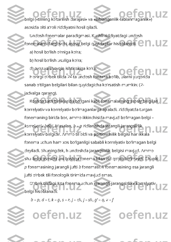 belgi («tilning ko‘tarilish darajasi» va «lablanganlik-lablanmaganlik») 
asosida olti a’zoli ziddiyatni hosil qiladi.
Undosh fonemalar paradigmasi.  Kuchli ziddiyatdagi undosh 
fonemalarni farqlovchi asosiy belgi quyidagilar hisoblanadi:
a) hosil bo‘lish o‘rniga ko‘ra;
b) hosil bo‘lish usuliga ko‘ra;
d) ovoz va shovqin ishtirokiga ko‘ra.
Hozirgi o‘zbek tilida 24 ta undosh fonema bo‘lib, ularni yuqorida 
sanab o‘tilgan belgilari bilan quyidagicha ko‘rsatish mumkin: (2-
jadvalga qarang). 
Boshqa sath birliklarida bo‘lgani kabi, fonemalarning asosiy belgilari
korrelyativ va korrelyativ bo‘lmaganlarga ajraladi. Ziddiyatda turgan 
fonemaning birida bor, ammo ikkinchisida mavjud bo‘lmagan belgi – 
korrelyativ belgi . Masalan,  b – p  zidlanishda jarangli-jarangsizlik 
korrelyativ belgidir. Ammo til oldi va portlovchilik belgisi har ikkala 
fonema uchun ham xos bo‘lganligi sababli korrelyativ bo‘lmagan belgi 
deyiladi. Shuningdek, h undoshda jarangsizlik belgisi mavjud. Ammo 
shu belgi asosida uni boshqa fonema bilan zid qo‘yib bo‘lmaydi. Chunki
p  fonemasining jarangli jufti  b  fonemasi.  h  fonemasining esa jarangli 
jufti o‘zbek tili fonologik tizimida mavjud emas.
O‘zbek tilidagi 8 ta fonema uchun «jarangli-jarangsizlik» korrelyativ 
belgi hisoblanadi:
  b  –  p ,  d  –  t ,  k  –  g ,  s  –  z,   j  –  ch ,  j  –  sh ,  g‘  –  q ,  v  –  f   