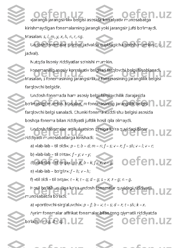 «Jarangli-jarangsizlik» belgisi asosida korrelyativ munosabatga 
kirishmaydigan fonemalarning jarangli yoki jarangsiz jufti bo‘lmaydi. 
Masalan:  s ,  l ,  m ,  y ,  x ,  h ,  n ,  r ,  ng . 
Undosh fonemalar tizimini jadvalda quyidagicha berish mumkin (16-
jadval).
Nutqda lisoniy ziddiyatlar so‘nishi mumkin.
Fonemaning asosiy korrelyativ belgilari farqlovchi belgi hisoblanadi. 
Masalan,  s  fonemasining jarangsizlik,  z  fonemasining jaranglilik belgisi 
farqlovchi belgidir.
Undosh fonemada ham asosiy belgi farqlovchilik darajasida 
bo‘lmasligi mumkin. Masalan,  m  fonemasining jaranglilik belgisi 
farqlovchi belgi sanaladi. Chunki fonema xuddi shu belgisi asosida 
boshqa fonema bilan ziddiyatli juftlik hosil qila olmaydi.
Undosh fonemalar artikulyatsion o‘rniga ko‘ra quyidagi binar 
ziddiyatli munosabatlarga kirishadi:
a) «lab-lab – til oldi»:  p  –  t ;  b  –  d ;  m  –  n ;  f  –  s ;  v  –  z ;  f  –  sh ;  v  –  l ;  v  –  r ;
b) «lab-lab – til o‘rta»:  f  –  y ;  v  –  y ; 
d) «lab-lab – til orqa»:  p  –  k ;  b  –  k ;  f  –  x ;  v  –  g ;
e) «lab-lab – bo‘g‘iz»:  f  –  h ;  v  –  h ; 
f) «til oldi – til orqa»:  t  –  k ;  t  –  q ;  d  –  g ;  s  –  x ;  z  –  g ;  n  –  g . 
Hosil bo‘lish usuliga ko‘ra undosh fonemalar quyidagi ziddiyatli 
munosabatda bo‘ladi: 
a) «portlovchi-sirg‘aluvchi»:  p  –  f ;  b  –  v ;  t  –  s ;  d  –  z ;  t  –  sh ;  k  –  x . 
Ayrim fonemalar affrikat fonemalar bilan teng qiymatli ziddiyatda 
bo‘ladi:  t  –  ng ,  d  –  dj . 