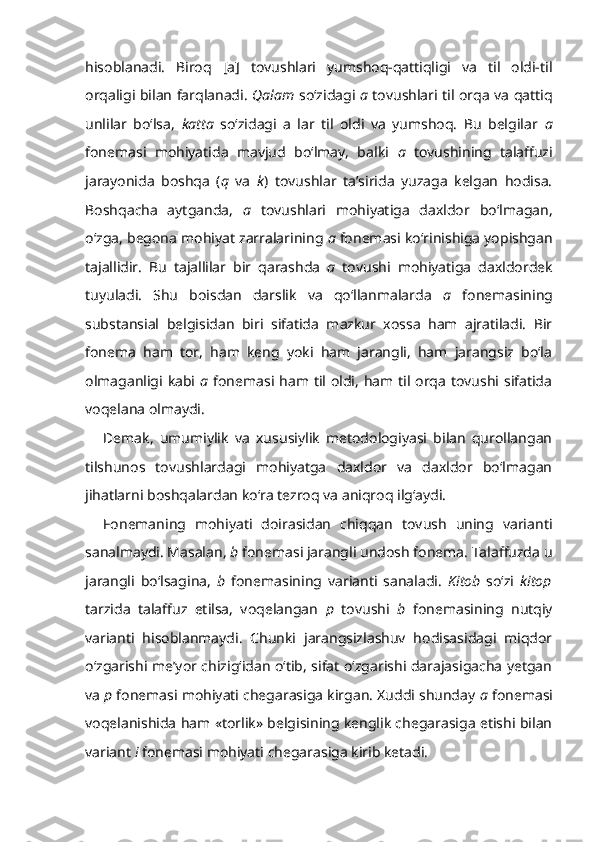 hisoblanadi.   Biroq   [a]   tovushlari   yumshoq-qattiqligi   va   til   oldi-til
orqaligi bilan farqlanadi.   Qalam   so‘zidagi   a   tovushlari til orqa va qattiq
unlilar   bo‘lsa,   katta   so‘zidagi   a   lar   til   oldi   va   yumshoq.   Bu   belgilar   a
fonemasi   mohiyatida   mavjud   bo‘lmay,   balki   a   tovushining   talaffuzi
jarayonida   boshqa   ( q   va   k )   tovushlar   ta’sirida   yuzaga   kelgan   hodisa.
Boshqacha   aytganda,   a   tovushlari   mohiyatiga   daxldor   bo‘lmagan,
o‘zga, begona mohiyat zarralarining  a  fonemasi ko‘rinishiga yopishgan
tajallidir.   Bu   tajallilar   bir   qarashda   a   tovushi   mohiyatiga   daxldordek
tuyuladi.   Shu   boisdan   darslik   va   qo‘llanmalarda   a   fonemasining
substansial   belgisidan   biri   sifatida   mazkur   xossa   ham   ajratiladi.   Bir
fonema   ham   tor,   ham   keng   yoki   ham   jarangli,   ham   jarangsiz   bo‘la
olmaganligi kabi   a   fonemasi ham til oldi,  ham til orqa  tovushi sifatida
voqelana olmaydi.
Demak,   umumiylik   va   xususiylik   metodologiyasi   bilan   qurollangan
tilshunos   tovushlardagi   mohiyatga   daxldor   va   daxldor   bo‘lmagan
jihatlarni boshqalardan ko‘ra tezroq va aniqroq ilg‘aydi.
Fonemaning   mohiyati   doirasidan   chiqqan   tovush   uning   varianti
sanalmaydi. Masalan,  b  fonemasi jarangli undosh fonema. Talaffuzda u
jarangli   bo‘lsagina,   b   fonemasining   varianti   sanaladi.   Kitob   so‘zi   kitop
tarzida   talaffuz   etilsa,   voqelangan   p   tovushi   b   fonemasining   nutqiy
varianti   hisoblanmaydi.   Chunki   jarangsizlashuv   hodisasidagi   miqdor
o‘zgarishi me’yor chizig‘idan o‘tib, sifat o‘zgarishi darajasigacha yetgan
va  p  fonemasi mohiyati chegarasiga kirgan. Xuddi shunday  a  fonemasi
voqelanishida ham «torlik» belgisining kenglik chegarasiga etishi bilan
variant  i  fonemasi mohiyati chegarasiga kirib ketadi. 