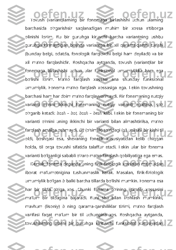 Tovush   (variant)larning   bir   fonemaga   birlashishi   uchun   ularning
barchasida   o‘zgarishsiz   saqlanadigan   muhim   bir   xossa   e’tiborga
olinishi   lozim.   Bu   bir   guruhga   kiruvchi   barcha   variantning   ushbu
guruhga   kirmaydigan   boshqa   variantga   bir   xil   qarama-qarshi   turishi
(bunday   belgi,   odatda,   fonologik   farqlovchi   belgi   ham   deyiladi)   va   bir
xil   ma’no   farqlashidir.   Boshqacha   aytganda,   tovush   (variant)lar   bir
fonemaga   birlashishi   uchun   ular   funksional   umumiylikka   ham   ega
bo‘lishi   lozim.   Ma’no   farqlash   xossasi   ana   shunday   funksional
umumiylik.   Fonema   ma’no   farqlash   xossasiga   ega.   Lekin   tovushning
barchasi ham har doim ma’no farqlayvermaydi. Bir fonemaning nutqiy
varianti   o‘rnini   ikkinchi   fonemaning   nutqiy   varianti   egallasa,   so‘z
o‘zgarib   ketadi:   bosh   –  bot,   bosh   –  besh   kabi.   Lekin   bir  fonemaning  bir
varianti   o‘rnini   uning   ikkinchi   bir   varianti   bilan   almashtirilsa,   ma’no
farqlash amalga oshmaydi.  O’t  (o‘simlik) so‘zidagi ( o‘ ) unlisini bir kishi til
oldi,   boshqasi   esa,   shevaning   fonetik   xususiyatidan   kelib   chiqqan
holda,   til   orqa   tovushi   sifatida   talaffuz   etadi.   Lekin   ular   bir   fonema
varianti bo‘lganligi sababli o‘zaro ma’no farqlash qobiliyatiga ega emas.
Demak,  fonema  deganda  uning fizik-fiziologik  xossalari  majmuidan
iborat   ma’lumotnigina   tushunmaslik   kerak.   Masalan,   fizik-fiziologik
umumiylik bo‘lgan   b   balki barcha tillarda bo‘lishi mumkin. Fonema esa
har   bir   tilda   o‘ziga   xos.   Chunki   fonema   o‘zining   ijtimoiy   xossasini
ma’lum   bir   tildagina   bajaradi.   Buni   shu   bilan   izohlash   mumkinki,
mavhum   (lisoniy)   b   ning   qarama-qarshiliklar   tizimi,   ma’no   farqlash
vazifasi   faqat   ma’lum   bir   til   uchungina   xos.   Boshqacha   aytganda,
tovushlarning   ularni   bir   guruhga   kirituvchi   funksional   xususiyatlari 