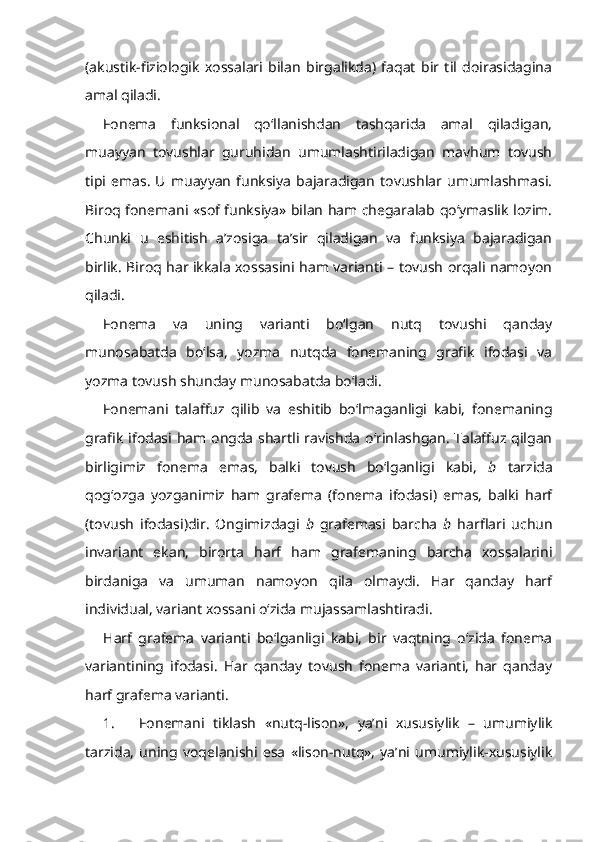 (akustik-fiziologik   xossalari   bilan   birgalikda)   faqat   bir   til   doirasidagina
amal qiladi.
Fonema   funksional   qo‘llanishdan   tashqarida   amal   qiladigan,
muayyan   tovushlar   guruhidan   umumlashtiriladigan   mavhum   tovush
tipi   emas.   U   muayyan   funksiya   bajaradigan   tovushlar  umumlashmasi.
Biroq fonemani «sof funksiya» bilan ham chegaralab qo‘ymaslik lozim.
Chunki   u   eshitish   a’zosiga   ta’sir   qiladigan   va   funksiya   bajaradigan
birlik. Biroq har ikkala xossasini ham varianti – tovush orqali namoyon
qiladi.
Fonema   va   uning   varianti   bo‘lgan   nutq   tovushi   qanday
munosabatda   bo‘lsa,   yozma   nutqda   fonemaning   grafik   ifodasi   va
yozma tovush shunday munosabatda bo‘ladi.
Fonemani   talaffuz   qilib   va   eshitib   bo‘lmaganligi   kabi,   fonemaning
grafik ifodasi ham ongda shartli ravishda o‘rinlashgan. Talaffuz qilgan
birligimiz   fonema   emas,   balki   tovush   bo‘lganligi   kabi,   b   tarzida
qog‘ozga   yozganimiz   ham   grafema   (fonema   ifodasi)   emas,   balki   harf
(tovush   ifodasi)dir.   Ongimizdagi   b   grafemasi   barcha   b   harflari   uchun
invariant   ekan,   birorta   harf   ham   grafemaning   barcha   xossalarini
birdaniga   va   umuman   namoyon   qila   olmaydi.   Har   qanday   harf
individual, variant xossani o‘zida mujassamlashtiradi.
Harf   grafema   varianti   bo‘lganligi   kabi,   bir   vaqtning   o‘zida   fonema
variantining   ifodasi.   Har   qanday   tovush   fonema   varianti,   har   qanday
harf grafema varianti.
1. Fonemani   tiklash   «nutq-lison»,   ya’ni   xususiylik   –   umumiylik
tarzida,   uning   voqelanishi   esa   «lison-nutq»,   ya’ni   umumiylik-xususiylik 