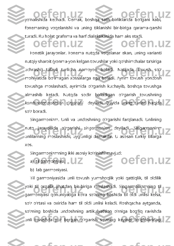 yo‘nalishida   kechadi.   Demak,   boshqa   sath   birliklarida   bo‘lgani   kabi,
fonemaning   voqelanishi   va   uning   tiklanishi   bir-biriga   qarama-qarshi
turadi.  Bu holat grafema va harf dialektikasida ham aks etadi. 
Fonetik   jarayonlar.   Fonema   nutqda   voqelanar   ekan,   uning   varianti
nutqiy sharoit (yonma-yon kelgan tovushlar yoki qo‘shimchalar ta’siriga
uchrashi)   tufayli   turlicha   namoyon   bo‘ladi.   Natijada,   tovush   so‘z
mohiyatida   bo‘lmagan   xossalarga   ega   bo‘ladi.   Ayrim   tovush   yondosh
tovushga   moslashadi,   ayrimida   o‘zgarish   kuchayib,   boshqa   tovushga
almashib   ketadi.   Nutqda   sodir   bo‘ladigan   o‘zgarish   tovushning
kombinator-pozitsion   o‘zgarishi     deyiladi.   Quyida   uning   turlari   haqida
so‘z boradi.
Singarmonizm.   Unli   va   undoshning   o‘zgarishi   farqlanadi.   Unlining
nutq   jarayonida   o‘zgarishi   singarmonizm   deyiladi.   Singarmonizm
unlilarning   moslashishi,   uyg‘unligi   demakdir.   U   asosan   turkiy   tillarga
xos.
Singarmonizmning ikki asosiy ko‘rinishi mavjud:
a)  til garmoniyasi;
b)  lab garmoniyasi.
Til   garmoniyasida   unli   tovush   yumshoqlik   yoki   qattiqlik,   til   oldilik
yoki   til   orqalik   jihatdan   bir-biriga   moslashadi.   Singarmonizmning   til
garmoniyasi   qonuniyatiga   ko‘ra   so‘zning   boshida   til   oldi   unlisi   kelsa,
so‘z   o‘rtasi   va   oxirida   ham   til   oldi   unlisi   keladi.   Boshqacha   aytganda,
so‘zning   boshida   undoshning   artikulyatsion   o‘rniga   bog‘liq   ravishda
unli   tovushda   yuz   bergan   o‘zgarish   so‘zning   keyingi   bo‘g‘inlaridagi 