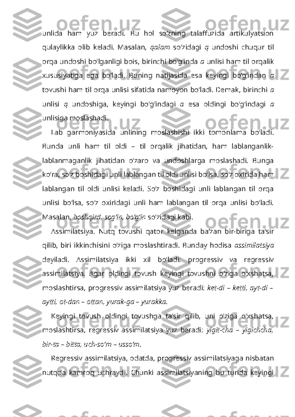 unlida   ham   yuz   beradi.   Bu   hol   so‘zning   talaffuzida   artikulyatsion
qulaylikka   olib   keladi.   Masalan,   qalam   so‘zidagi   q   undoshi   chuqur   til
orqa undoshi bo‘lganligi bois, birinchi bo‘g‘inda   a   unlisi ham til orqalik
xususiyatiga   ega   bo‘ladi.   Buning   natijasida   esa   keyingi   bo‘g‘indan   a
tovushi ham til orqa unlisi sifatida namoyon bo‘ladi. Demak, birinchi   a
unlisi   q   undoshiga,   keyingi   bo‘g‘indagi   a   esa   oldingi   bo‘g‘indagi   a
unlisiga moslashadi.
Lab   garmoniyasida   unlining   moslashishi   ikki   tomonlama   bo‘ladi.
Bunda   unli   ham   til   oldi   –   til   orqalik   jihatidan,   ham   lablanganlik-
lablanmaganlik   jihatidan   o‘zaro   va   undoshlarga   moslashadi.   Bunga
ko‘ra, so‘z boshidagi unli lablangan til oldi unlisi bo‘lsa, so‘z oxirida ham
lablangan   til   oldi   unlisi   keladi.   So‘z   boshidagi   unli   lablangan   til   orqa
unlisi   bo‘lsa,   so‘z   oxiridagi   unli   ham   lablangan   til   orqa   unlisi   bo‘ladi.
Masalan,  boshqird, sog‘in, bo‘g‘in  so‘zidagi kabi.
Assimilatsiya .   Nutq   tovushi   qator   kelganda   ba’zan   bir-biriga   ta’sir
qilib,   biri   ikkinchisini   o‘ziga   moslashtiradi.   Bunday   hodisa   assimilatsiya
deyiladi.   Assimilatsiya   ikki   xil   bo‘ladi:   progressiv   va   regressiv
assimilatsiya.   Agar   oldingi   tovush   keyingi   tovushni   o‘ziga   o‘xshatsa,
moslashtirsa, progressiv assimilatsiya yuz beradi:   ket-di – ketti, ayt-di –
aytti, ot-dan – ottan, yurak-ga – yurakka.
Keyingi   tovush   oldingi   tovushga   ta’sir   qilib,   uni   o‘ziga   o‘xshatsa,
moslashtirsa,   regressiv   assimilatsiya   yuz   beradi:   yigit-cha   –   yigichcha,
bir-ta – bitta, uch-so‘m – usso‘m.
Regressiv assimilatsiya, odatda, progressiv assimilatsiyaga nisbatan
nutqda   kamroq   uchraydi.   Chunki   assimilatsiyaning   bu   turida   keyingi 