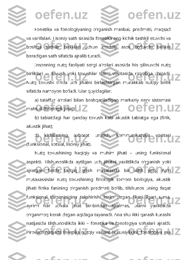 Fonetika   va   fonologiyaning   o‘rganish   manbai,   predmeti,   maqsad
va vazifalari.   Lisoniy sath sirasida fonetika eng kichik tashkil etuvchi va
boshqa   sathlar   birliklari   uchun   moddiy   asos   bo‘luvchi   birlikni
beradigan sath sifatida ajralib turadi.
Insonning   nutq   faoliyati   sezgi   a’zolari   asosida   his   qilinuvchi   nutq
birliklari   ―   tovush   yoki   tovushlar   tizimi   vositasida   ro‘yobga   chiqadi.
Nutq   tovushi   o‘zida   uch   jihatni   birlashtirgan   murakkab   nutqiy   birlik
sifatida namoyon bo‘ladi. Ular quyidagilar:
a)   talaffuz   a’zolari   bilan   boshqariladigan   markaziy   nerv   sistemasi
mahsuli (fiziologik jihat);
b)   tabiatdagi   har   qanday   tovush   kabi   akustik   tabiatga   ega   (fizik,
akustik jihat);
d)   kishilarning   axborot   uzatish,   kommunikatsiya   vositasi
(funksional, sotsial, lisoniy jihat).
Nutq   tovushining   haqiqiy   va   muhim   jihati   –   uning   funksional
aspekti.   Tilshunoslikda   aytilgan   uch   jihatni   yaxlitlikda   o‘rganish   yoki
ajratgan   holda   tadqiq   qilish   masalasida   bir   xillik   yo‘q.   Ba’zi
mutaxassislar   nutq   tovushining   fiziologik   tomoni   biologiya,   akustik
jihati   fizika   fanining   o‘rganish   predmeti   bo‘lib,   tilshunos   uning   faqat
funksional   tomoninigina   tekshirishi   lozim   degan   fikrni   ilgari   sursa,
ayrimi   har   uchala   jihat   bir-biridan   ajralmas,   ularni   yaxlitlikda
o‘rganmoq kerak degan aqidaga tayanadi. Ana shu ikki qarash kurashi
natijasida   tilshunoslikda   ikki   –   fonetika   va   fonologiya   sohalari   ajraldi.
Pirovard   natijada   fonetika   nutqiy   variant   (xususiylik)ni,   fonologiya   esa 