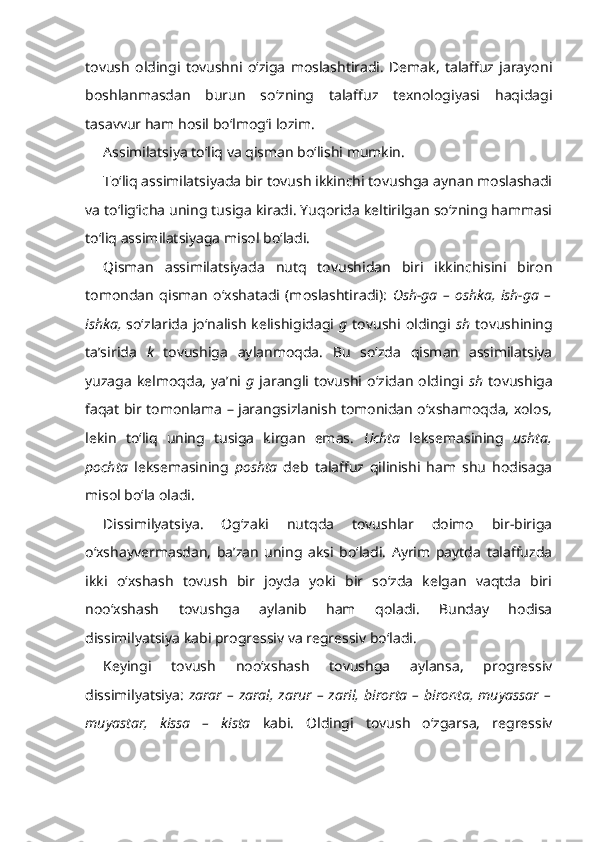 tovush   oldingi   tovushni   o‘ziga   moslashtiradi.   Demak,   talaffuz   jarayoni
boshlanmasdan   burun   so‘zning   talaffuz   texnologiyasi   haqidagi
tasavvur ham hosil bo‘lmog‘i lozim.
Assimilatsiya to‘liq va qisman bo‘lishi mumkin.
To‘liq assimilatsiyada bir tovush ikkinchi tovushga aynan moslashadi
va to‘lig‘icha uning tusiga kiradi. Yuqorida keltirilgan so‘zning hammasi
to‘liq assimilatsiyaga misol bo‘ladi.
Qisman   assimilatsiyada   nutq   tovushidan   biri   ikkinchisini   biron
tomondan   qisman   o‘xshatadi   (moslashtiradi):   Osh-ga   –   oshka,   ish-ga   –
ishka,   so‘zlarida   jo‘nalish  kelishigidagi   g   tovushi oldingi   sh   tovushining
ta’sirida   k   tovushiga   aylanmoqda.   Bu   so‘zda   qisman   assimilatsiya
yuzaga   kelmoqda,   ya’ni   g   jarangli  tovushi  o‘zidan   oldingi   sh   tovushiga
faqat bir tomonlama – jarangsizlanish tomonidan o‘xshamoqda, xolos,
lekin   to‘liq   uning   tusiga   kirgan   emas.   Uchta   leksemasining   ushta,
pochta   leksemasining   poshta   deb   talaffuz   qilinishi   ham   shu   hodisaga
misol bo‘la oladi.
Dissimilyatsiya.   Og‘zaki   nutqda   tovushlar   doimo   bir-biriga
o‘xshayvermasdan,   ba’zan   uning   aksi   bo‘ladi.   Ayrim   paytda   talaffuzda
ikki   o‘xshash   tovush   bir   joyda   yoki   bir   so‘zda   kelgan   vaqtda   biri
noo‘xshash   tovushga   aylanib   ham   qoladi.   Bunday   hodisa
dissimilyatsiya kabi progressiv va regressiv bo‘ladi.
Keyingi   tovush   noo‘xshash   tovushga   aylansa,   progressiv
dissimilyatsiya:   zarar  –  zaral,  zarur  – zaril, birorta  – bironta,  muyassar  –
muyastar,   kissa   –   kista   kabi.   Oldingi   tovush   o‘zgarsa,   regressiv 