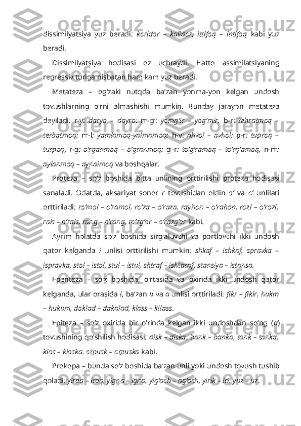 dissimilyatsiya   yuz   beradi:   koridor   –   kalidor,   ittifoq   –   intifoq   kabi   yuz
beradi.
Dissimilyatsiya   hodisasi   oz   uchraydi.   Hatto   assimilatsiyaning
regressiv turiga nisbatan ham kam yuz beradi.
Metateza   –   og‘zaki   nutqda   ba’zan   yonma-yon   kelgan   undosh
tovushlarning   o‘rni   almashishi   mumkin.   Bunday   jarayon   metateza
deyiladi:   r-y:   daryo   –   dayro :   m-g‘:   yomg‘ir   –   yog‘mir,   b-r :   tebratmoq   –
terbatmoq:   m-l :   yamlamoq-yalmamoq:   h-v:   ahvol   –   avhol:   p-r :   tuproq   –
turpoq,   r-g :   o‘rganmoq   –   o‘granmoq:   g‘-r :   to‘g‘ramoq   –   to‘rg‘amoq,   n-m :
aylanmoq – aynalmoq  va boshqalar . 
Proteza   –   so‘z   boshida   bitta   unlining   orttirilishi   proteza   hodisasi
sanaladi.   Odatda,   aksariyat   sonor   r   tovushidan   oldin   o‘   va   o‘   unlilari
orttiriladi:   ro‘mol – o‘ramol, ro‘za – o‘raza, rayhon – o‘rahon, rozi – o‘rozi,
rais – o‘rais, rang – o‘rang, ro‘zg‘or – o‘razg‘or  kabi.
Ayrim   holatda   so‘z   boshida   sirg‘aluvchi   va   portlovchi   ikki   undosh
qator   kelganda   i   unlisi   orttirilishi   mumkin:   shkaf   –   ishkaf,   spravka   –
ispravka, stol – istol, stul – istul, shtraf – ishtaraf, stansiya – istansa.
Epenteza   –   so‘z   boshida,   o‘rtasida   va   oxirida   ikki   undosh   qator
kelganda, ular orasida   i , ba’zan   u  va   a  unlisi orttiriladi:   fikr – fikir, hukm
– hukum, doklad  –  dakalad, klass – kilass .
Epiteza   –   so‘z   oxirida   bir   o‘rinda   kelgan   ikki   undoshdan   so‘ng   ( a )
tovushining qo‘shilish hodisasi:   disk – diska ,  bank – banka, tank – tanka,
kios – kioska, otpusk – otpuska  kabi.
Prokopa –  bunda so‘z boshida ba’zan unli yoki   undosh tovush tushib
qoladi :  yiroq – iroq, yigna – igna,   yig‘ach – ag‘ach, yirik – iri, yuz – uz .  