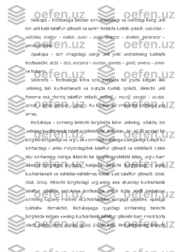 Sinkopa   –   hodisasiga   binoan   so‘z   o‘rtasidagi   va   oxiridagi   keng   unli
tor unli kabi talaffuz qilinadi va ayrim holatda tushib qoladi:  valochka –
valichka,   traktor   –   traktir,   avtor   –   avtir,   director   –   direktir,   generator   –
generatir  kabi.
Apakopa   –   so‘z   o‘zagidagi   oxirgi   unli   yoki   undoshning   tushishi
hodisasidir:   do‘st – do‘s, xursand – xursan, gazeta – gazit, smena – smen
va hokazo.
Sinerezis   –   hodisasiga   ko‘ra   so‘z   o‘rtasida   bir   joyda   kelgan   ikki
unlining   biri   kuchsizlanadi   va   nutqda   tushib   qoladi.   Ikkinchi   unli
fonema   esa   cho‘ziq   talaffuz   etiladi:   maorif   –   mo:rif,   saodat   –   so:dat,
qiroat   –   qiro:t,   jamoat   –   jamo:t .   Bu   hodisa   asl   o‘zbekcha   so‘zlarga   xos
emas.
Reduksiya   –   so‘zning   birinchi   bo‘g‘inida   biror   unlining,   odatda,   tor
unlining kuchsizlanib talaffuz qilinishidir. Masalan,  bir, bil,   til  so‘zlari bir
bo‘g‘inli bo‘lganligi va urg‘u shu so‘zdagi  i  unlisiga tushganligi tufayli bu
so‘zlardagi   i   unlisi   me’yordagidek   talaffuz   qilinadi   va   eshitiladi.   Lekin
shu   so‘zlarning   oxiriga   ikkinchi   bir   bo‘g‘in   qo‘shilishi   bilan,   urg‘u   ham
ikkinchi   bo‘g‘inga   ko‘chadi.   Natijada,   birinchi   bo‘g‘inidagi   i   unlisi
kuchsizlanadi   va   eshitilar-eshitilmas   holda   sust   talaffuz   qilinadi:   bilak,
tilak,   biroq.   Birinchi   bo‘g‘indagi   urg‘uning   ana   shunday   kuchsizlanib
talaffuz   qilinishi   reduksiya   hodisasiga   misol   bo‘la   oladi   ( reduksiya
so‘zining   lug‘aviy   ma’nosi   «kuchsizlanish»,   «orqaga   qaytish»,   «pastga
tushish»   demakdir).   Reduksiyaga   quyidagi   so‘zlarning   birinchi
bo‘g‘inida kelgan « i »ning kuchsizlanib talaffuz qilinishi ham misol bo‘la
oladi:   pishiq,   shira,   pishak,   ( qiliq ) ,   ( ichak )   kabi.   Reduktsiyaning   ikkinchi 