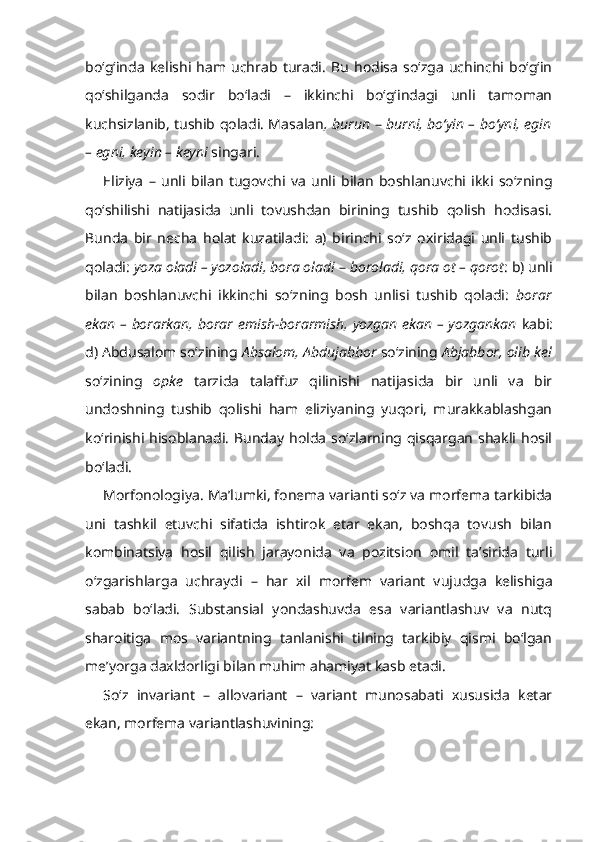 bo‘g‘inda   kelishi   ham   uchrab   turadi.   Bu   hodisa   so‘zga   uchinchi   bo‘g‘in
qo‘shilganda   sodir   bo‘ladi   –   ikkinchi   bo‘g‘indagi   unli   tamoman
kuchsizlanib, tushib qoladi. Masalan , burun   –   burni, bo‘yin – bo‘yni, egin
– egni, keyin – keyni  singari.
Eliziya   –   unli   bilan   tugovchi   va   unli   bilan   boshlanuvchi   ikki   so‘zning
qo‘shilishi   natijasida   unli   tovushdan   birining   tushib   qolish   hodisasi.
Bunda   bir   necha   holat   kuzatiladi:   a)   birinchi   so‘z   oxiridagi   unli   tushib
qoladi:  yoza oladi – yozoladi, bora oladi  –   boroladi, qora ot – qorot : b) unli
bilan   boshlanuvchi   ikkinchi   so‘zning   bosh   unlisi   tushib   qoladi:   borar
ekan – borarkan, borar emish-borarmish, yozgan ekan – yozgankan   kabi:
d) Abdusalom so‘zining  Absalom,   Abdujabbor  so‘zining  Abjabbor, olib kel
so‘zining   opke   tarzida   talaffuz   qilinishi   natijasida   bir   unli   va   bir
undoshning   tushib   qolishi   ham   eliziyaning   yuqori,   murakkablashgan
ko‘rinishi hisoblanadi.  Bunday  holda  so‘zlarning qisqargan  shakli  hosil
bo‘ladi.
Morfonologiya.  Ma’lumki, fonema varianti so‘z va morfema tarkibida
uni   tashkil   etuvchi   sifatida   ishtirok   etar   ekan,   boshqa   tovush   bilan
kombinatsiya   hosil   qilish   jarayonida   va   pozitsion   omil   ta’sirida   turli
o‘zgarishlarga   uchraydi   –   har   xil   morfem   variant   vujudga   kelishiga
sabab   bo‘ladi.   Substansial   yondashuvda   esa   variantlashuv   va   nutq
sharoitiga   mos   variantning   tanlanishi   tilning   tarkibiy   qismi   bo‘lgan
me’yorga daxldorligi bilan muhim ahamiyat kasb etadi.
So‘z   invariant   –   allovariant   –   variant   munosabati   xususida   ketar
ekan, morfema variantlashuvining: 