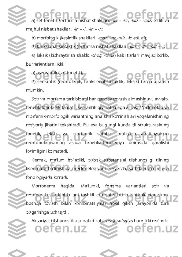 a) sof fonetik (orttirma nisbat shakllari:  - dir –  - tir, -kaz –  - qaz;  o‘zlik va
majhul nisbat shakllari:  -in –  - l , -in –  - n ;
b) morfologik (kesimlik shakllari:  -man, -m; -miz, -k;   edi, di ); 
d) funksional-sintaktik (orttirma nisbat shakllari:  -kaz – -dir, -sat   – -r ;
e) leksik (kichraytirish shakli:   -choq, -chak ) kabi turlari mavjud bo‘lib,
bu variantlarni ikki:
a) asemantik (sof fonetik);
d)   semantik   (morfologik,   funksional-sintaktik,   leksik)   turga   ajratish
mumkin.
So‘z va morfema tarkibidagi har qanday tovush almashinuvi, avvalo,
fonetik-fonologik tabiatli, semantik qiymatga ega emas. Morfonologiya
morfemik-morfologik variantning ana shu ko‘rinishlari voqelanishining
me’yoriy   jihatini   tekshiradi.   Bu   esa   bugungi   kunda   til   strukturasining
fonetik,   leksik   va   morfemik   sathlari   oralig‘ida   ajratilayotgan
morfonologiyaning   aslida   fonetika-fonologiya   doirasida   qaralishi
lozimligini ko‘rsatadi. 
Demak,   ma’lum   bo‘ladiki,   o‘zbek   substansial   tilshunosligi   tilning
lison-nutq   bo‘linishida   morfonologiyani   me’yorda,   sathdagi   o‘rnini   esa
fonologiyada ko‘radi.
Morfonema   haqida .   Ma’lumki,   fonema   variantlari   so‘z   va
morfemalar   tarkibida   uni   tashkil   etuvchi   sifatida   ishtirok   etar   ekan,
boshqa   tovush   bilan   kombinatsiyalar   hosil   qilish   jarayonida   turli
o‘zgarishga uchraydi. 
Aksariyat tilshunoslik atamalari kabi  morfonologiya  ham ikki ma’noli:  