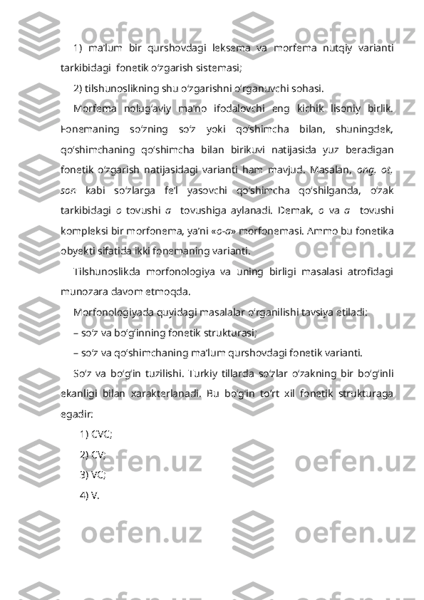 1)   ma’lum   bir   qurshovdagi   leksema   va   morfema   nutqiy   varianti
tarkibidagi  fonetik o‘zgarish sistemasi; 
2) tilshunoslikning shu o‘zgarishni o‘rganuvchi sohasi.
Morfema   nolug‘aviy   ma’no   ifodalovchi   eng   kichik   lisoniy   birlik.
Fonemaning   so‘zning   so‘z   yoki   qo‘shimcha   bilan,   shuningdek,
qo‘shimchaning   qo‘shimcha   bilan   birikuvi   natijasida   yuz   beradigan
fonetik   o‘zgarish   natijasidagi   varianti   ham   mavjud.   Masalan,   ong,   ot,
son   kabi   so‘zlarga   fe’l   yasovchi   qo‘shimcha   qo‘shilganda,   o‘zak
tarkibidagi   o   tovushi   a     tovushiga   aylanadi.   Demak,   o   va   a     tovushi
kompleksi bir morfonema, ya’ni « o-a » morfonemasi. Ammo bu fonetika
obyekti sifatida ikki fonemaning varianti. 
Tilshunoslikda   morfonologiya   va   uning   birligi   masalasi   atrofidagi
munozara davom etmoqda.
Morfonologiyada quyidagi masalalar o‘rganilishi tavsiya etiladi:
– so‘z va bo‘g‘inning fonetik strukturasi;
– so‘z va qo‘shimchaning ma’lum qurshovdagi fonetik varianti.
So‘z   va   bo‘g‘in   tuzilishi .   Turkiy   tillarda   so‘zlar   o‘zakning   bir   bo‘g‘inli
ekanligi   bilan   xarakterlanadi.   Bu   bo‘g‘in   to‘rt   xil   fonetik   strukturaga
egadir:
1) CVC;
2) CV;
3) VC;
4) V. 