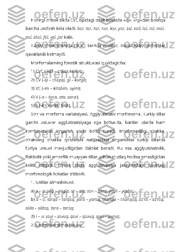 Hozirgi o‘zbek tilida CVC tipidagi o‘zak boshida « dj», «ng» dan boshqa
barcha undosh kela oladi:  bor, tor, zor, nor, kor, yor, sol, xoll, lol, rol, mol,
pol, shol, fol, val, jar  kabi. 
Turkiy   o‘zak   boshida   (SCVC   tarzida   ( traktor,   trassa   kabi)   undoshlar
qavatlanib kelmaydi.
Morfemalarning fonetik strukturasi quyidagicha:
1) CVC ( -kaz  – o‘tkaz,ketkiz );
2) CV ( - qi  – chopqi,  gi  – kuzgi );
3) VC ( - im  – kitobim, uyim );
4) V (- a  – tuna, ata, sana );
5) S (- k  – kurak, tilak ).
So‘z va morfema variatsiyasi. Agglyutinativ morfonema . Turkiy tillar
garchi   ustuvor   agglutinatsiyaga   ega   bo‘lsa-da,   baribir   ularda   ham
kombinatsion   o‘zgarish   sodir   bo‘lib   turadi.   Morfemaning   o‘zakka,
o‘zakning   o‘zakka   qo‘shilishi   natijasidagi   o‘zgarishlar   turkiy   tillarda
fuziya   unsuri   mavjudligidan   dalolat   beradi.   Bu   esa   agglyutinativlik,
flektivlik yoki amorflik muayyan tillar uchun mutlaq hodisa emasligidan
kelib   chiqadi.   O‘zbek   tilida   agglutinatsiya   jarayonidagi   quyidagi
morfonologik holatlar e’tiborli.
1. Unlilar almashinuvi:
a)  o – a :  ong – angla, ot – ata, son – sana, yosh – yasha ;
b)  a –   o :  tarqa – tarqoq, yara – yaroq, chanqa – chanqoq, so‘ra – so‘roq,
alda – aldoq, tara – taroq;
d)  i  –  u :  sovi – sovuq, qovi – qovuq, quri – quruq ;
2. Undoshlar almashinuvi: 