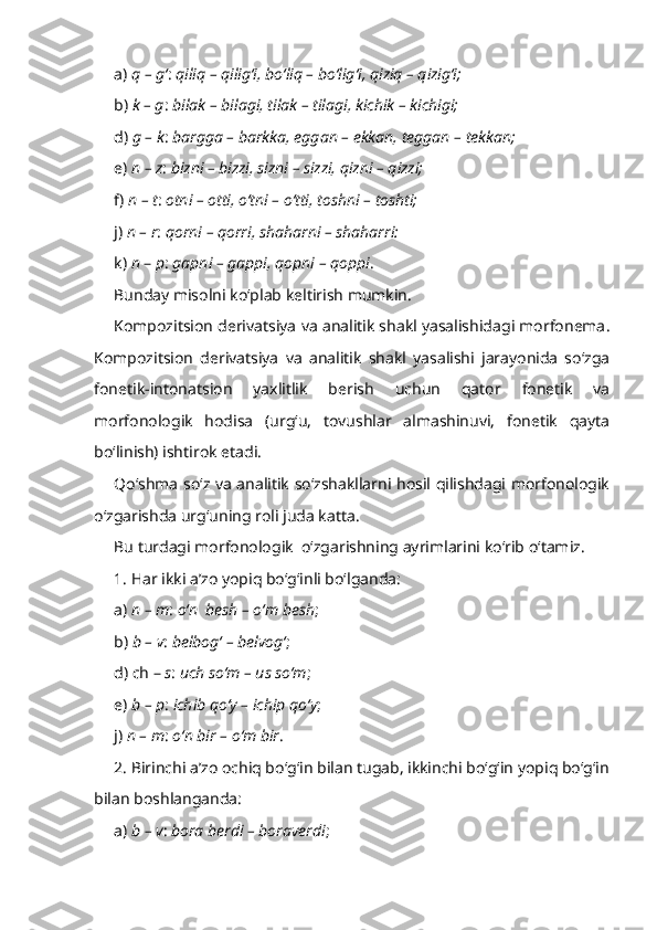 a)  q – g‘ :  qiliq – qilig‘i, bo‘liq – bo‘lig‘i, qiziq – qizig‘i;
b)  k – g :  bilak – bilagi, tilak – tilagi, kichik – kichigi; 
d)  g – k :  bargga – barkka, eggan – ekkan, teggan – tekkan; 
e)  n – z :  bizni – bizzi, sizni – sizzi, qizni – qizzi;
f)  n – t :  otni – otti, o‘tni – o‘tti, toshni – toshti;
j)  n – r :  qorni – qorri, shaharni – shaharri: 
k)  n  –  p :  gapni – gappi, qopni – qoppi .
Bunday misolni ko‘plab keltirish mumkin.
Kompozitsion derivatsiya va analitik shakl yasalishidagi morfonema .
Kompozitsion   derivatsiya   va   analitik   shakl   yasalishi   jarayonida   so‘zga
fonetik-intonatsion   yaxlitlik   berish   uchun   qator   fonetik   va
morfonologik   hodisa   (urg‘u,   tovushlar   almashinuvi,   fonetik   qayta
bo‘linish) ishtirok etadi.
Qo‘shma so‘z va analitik so‘zshakllarni hosil qilishdagi morfonologik
o‘zgarishda urg‘uning roli juda katta.
Bu turdagi morfonologik  o‘zgarishning ayrimlarini ko‘rib o‘tamiz.
1. Har ikki a’zo yopiq bo‘g‘inli bo‘lganda:
a)  n – m :  o‘n  besh – o‘m besh ;
b)  b – v :  belbog‘ – belvog‘ ;
d) ch –  s :  uch so‘m – us so‘m ;
e)  b – p :  ichib qo‘y – ichip qo‘y ;
j)  n – m :  o‘n bir – o‘m bir . 
2. Birinchi a’zo ochiq bo‘g‘in bilan tugab, ikkinchi bo‘g‘in yopiq bo‘g‘in
bilan boshlanganda:
a)  b – v :  bora berdi – boraverdi ; 