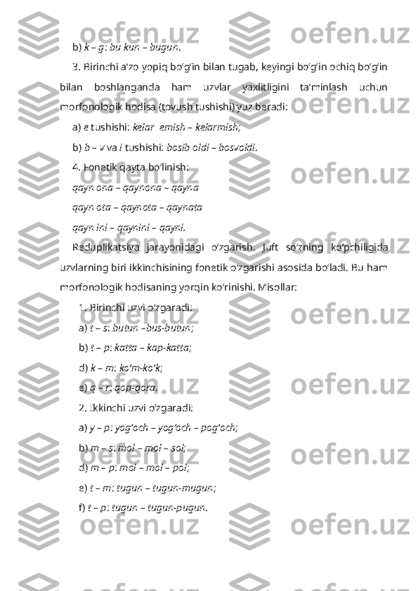 b)  k – g :  bu kun – bugun .
3. Birinchi a’zo yopiq bo‘g‘in bilan tugab, keyingi bo‘g‘in ochiq bo‘g‘in
bilan   boshlanganda   ham   uzvlar   yaxlitligini   ta’minlash   uchun
morfonologik hodisa (tovush tushishi) yuz beradi:
a)  e  tushishi:  kelar  emish – kelarmish ;
b)  b – v  va  i  tushishi:  bosib oldi – bosvoldi .
4. Fonetik qayta bo‘linish:
qayn ona – qaynona – qayna
qayn ota – qaynota – qaynata
qayn ini – qaynini – qayni.
Reduplikatsiya   jarayonidagi   o‘zgarish .   Juft   so‘zning   ko‘pchiligida
uzvlarning biri ikkinchisining fonetik o‘zgarishi asosida bo‘ladi. Bu ham
morfonologik hodisaning yorqin ko‘rinishi. Misollar:
1. Birinchi uzvi o‘zgaradi:
a)  t  –  s :  butun –bus-butun ;
b)  t  –  p :  katta – kap-katta ;
d)  k  –  m :  ko‘m-ko‘k ;
e)  q  –  r :  qop-qora .
2. Ikkinchi uzvi o‘zgaradi:
a)  y – p :  yog‘och – yog‘och – pog‘och ;
b)  m – s :  mol – mol – sol ;
d)  m – p :  mol – mol – pol ;
e)  t – m :  tugun – tugun-mugun ;
f)  t – p :  tugun – tugun-pugun . 
