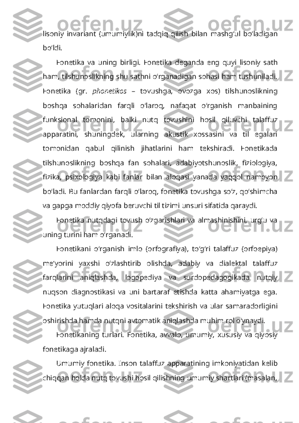 lisoniy   invariant   (umumiylik)ni   tadqiq   qilish   bilan   mashg‘ul   bo‘ladigan
bo‘ldi.
Fonetika   va   uning   birligi.   Fonetika   deganda   eng   quyi   lisoniy   sath
ham, tilshunoslikning shu sathni o‘rganadigan sohasi ham tushuniladi.
Fonetika   (gr.   phonetikos   –   tovushga,   ovozga   xos)   tilshunoslikning
boshqa   sohalaridan   farqli   o‘laroq,   nafaqat   o‘rganish   manbaining
funksional   tomonini,   balki   nutq   tovushini   hosil   qiluvchi   talaffuz
apparatini,   shuningdek,   ularning   akustik   xossasini   va   til   egalari
tomonidan   qabul   qilinish   jihatlarini   ham   tekshiradi.   Fonetikada
tilshunoslikning   boshqa   fan   sohalari,   adabiyotshunoslik,   fiziologiya,
fizika,   psixologiya   kabi   fanlar   bilan   aloqasi   yanada   yaqqol   namoyon
bo‘ladi. Bu fanlardan farqli o‘laroq, fonetika tovushga so‘z, qo‘shimcha
va gapga moddiy qiyofa beruvchi til tizimi unsuri sifatida qaraydi. 
Fonetika   nutqdagi   tovush   o‘zgarishlari   va   almashinishini,   urg‘u   va
uning turini ham o‘rganadi.
Fonetikani   o‘rganish   imlo   (orfografiya),   to‘g‘ri   talaffuz   (orfoepiya)
me’yorini   yaxshi   o‘zlashtirib   olishda,   adabiy   va   dialektal   talaffuz
farqlarini   aniqlashda,   logopediya   va   surdopedagogikada   nutqiy
nuqson   diagnostikasi   va   uni   bartaraf   etishda   katta   ahamiyatga   ega.
Fonetika   yutuqlari  aloqa   vositalarini  tekshirish   va   ular  samaradorligini
oshirishda hamda nutqni avtomatik aniqlashda muhim rol o‘ynaydi. 
Fonetikaning   turlari.   Fonetika,   avvalo,   umumiy,   xususiy   va   qiyosiy
fonetikaga ajraladi.
Umumiy   fonetika.   Inson   talaffuz   apparatining   imkoniyatidan   kelib
chiqqan holda nutq tovushi hosil qilishning umumiy shartlari (masalan, 