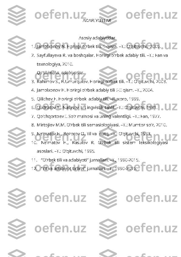 ADABIYOTLAR
Asosiy adabiyotlar
1. Jamolxonov N. Hozirgi o‘zbek tili.  1-qism. –T.: O‘qituvchi,  2005. 
2. Sayfullayeva R. va boshqalar. Hozirgi o‘zbek adabiy tili. –T.: Fan va
texnologiya, 2010. 
Qo‘shimcha  adabiyotlar
3. Rahimov S., B.Umurqulov. Hozirgi o‘zbek tili. –T.: O‘qituvchi, 2003. 
4. Jamolxonov H. Hozirgi o‘zbek adabiy tili I-II qism. –T., 2004.
5. Qilichev E. Hozirgi o‘zbek  adabiy tili. –Buxoro, 1999.
6. Qudratov T., Nafasov T. Lingvistik tahlil. –T.: O‘qituvchi, 1981. 
7. Qo‘chqortoev I. So‘z ma’nosi va uning valentligi.  – T.: Fan, 1977.
8. Mirtojiev M.M. O‘zbek tili semasiologiyasi. –T.: Mumtoz so‘z, 2010. 
9. Ne’matov H., Bozorov O. Til va  nutq. –T.: O‘qituvchi, 1993. 
10. Ne’matov   H.,   Rasulov   R.   O‘zbek   tili   sistem   leksikologiyasi
asoslari. –T.: O‘qituvchi, 1995. 
11. “O‘zbek tili va adabiyoti” jurnallari. –T., 1990-2015.
12. “Til va adabiyot ta’limi” jurnallari. –T.,   1990-2015. 