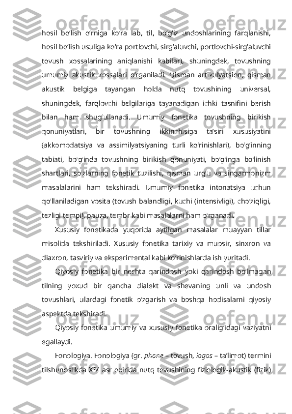 hosil   bo‘lish   o‘rniga   ko‘ra   lab,   til,   bo‘g‘iz   undoshlarining   farqlanishi,
hosil bo‘lish usuliga ko‘ra portlovchi, sirg‘aluvchi, portlovchi-sirg‘aluvchi
tovush   xossalarining   aniqlanishi   kabilar),   shuningdek,   tovushning
umumiy   akustik   xossalari   o‘rganiladi.   Qisman   artikulyatsion,   qisman
akustik   belgiga   tayangan   holda   nutq   tovushining   universal,
shuningdek,   farqlovchi   belgilariga   tayanadigan   ichki   tasnifini   berish
bilan   ham   shug‘ullanadi.   Umumiy   fonetika   tovushning   birikish
qonuniyatlari,   bir   tovushning   ikkinchisiga   ta’siri   xususiyatini
(akkomodatsiya   va   assimilyatsiyaning   turli   ko‘rinishlari),   bo‘g‘inning
tabiati,   bo‘g‘inda   tovushning   birikish   qonuniyati,   bo‘g‘inga   bo‘linish
shartlari,   so‘zlarning   fonetik   tuzilishi,   qisman   urg‘u   va   singarmonizm
masalalarini   ham   tekshiradi.   Umumiy   fonetika   intonatsiya   uchun
qo‘llaniladigan  vosita  (tovush  balandligi,  kuchi  (intensivligi),  cho‘ziqligi,
tezligi tempi), pauza, tembr kabi masalalarni ham o‘rganadi.
Xususiy   fonetikada   yuqorida   aytilgan   masalalar   muayyan   tillar
misolida   tekshiriladi.   Xususiy   fonetika   tarixiy   va   muosir,   sinxron   va
diaxron, tasviriy va eksperimental kabi ko‘rinishlarda ish yuritadi.
Qiyosiy   fonetika   bir   nechta   qarindosh   yoki   qarindosh   bo‘lmagan
tilning   yoxud   bir   qancha   dialekt   va   shevaning   unli   va   undosh
tovushlari,   ulardagi   fonetik   o‘zgarish   va   boshqa   hodisalarni   qiyosiy
aspektda tekshiradi.
Qiyosiy   fonetika   umumiy   va   xususiy   fonetika   oralig‘idagi   vaziyatni
egallaydi.
Fonologiya.  Fonologiya (gr.  phone  – tovush,  logos  – ta’limot) termini
tilshunoslikda   XIX   asr   oxirida   nutq  tovushining   fiziologik-akustik   (fizik) 