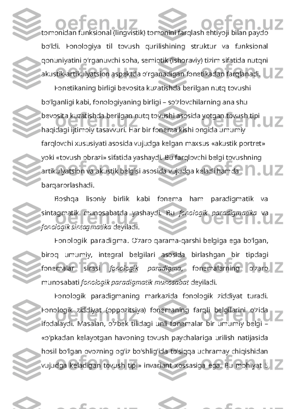 tomonidan funksional (lingvistik) tomonini farqlash ehtiyoji bilan paydo
bo‘ldi.   Fonologiya   til   tovush   qurilishining   struktur   va   funksional
qonuniyatini o‘rganuvchi soha, semiotik (ishoraviy) tizim sifatida nutqni
akustik-artikulyatsion aspektda o‘rganadigan fonetikadan farqlanadi. 
Fonetikaning birligi bevosita kuzatishda berilgan nutq tovushi 
bo‘lganligi kabi, fonologiyaning birligi – so‘zlovchilarning ana shu 
bevosita kuzatishda berilgan nutq tovushi asosida yotgan tovush tipi 
haqidagi ijtimoiy tasavvuri. Har bir fonema kishi ongida umumiy 
farqlovchi xususiyati asosida vujudga kelgan maxsus «akustik portret» 
yoki «tovush obrazi» sifatida yashaydi. Bu farqlovchi belgi tovushning 
artikulyatsion va akustik belgisi asosida vujudga keladi hamda 
barqarorlashadi. 
Boshqa   lisoniy   birlik   kabi   fonema   ham   paradigmatik   va
sintagmatik   munosabatda   yashaydi.   Bu   fonologik   paradigmatika   va
fonologik sintagmatika  deyiladi.
Fonologik  paradigma.   O‘zaro qarama-qarshi belgiga ega bo‘lgan,
biroq   umumiy,   integral   belgilari   asosida   birlashgan   bir   tipdagi
fonemalar   sirasi   fonologik   paradigma ,   fonemalarning   o‘zaro
munosabati  fonologik paradigmatik munosabat  deyiladi. 
Fonologik   paradigmaning   markazida   fonologik   ziddiyat   turadi.
Fonologik   ziddiyat   (oppozitsiya)   fonemaning   farqli   belgilarini   o‘zida
ifodalaydi.   Masalan,   o‘zbek   tilidagi   unli   fonemalar   bir   umumiy   belgi   –
«o‘pkadan   kelayotgan   havoning   tovush   paychalariga   urilish   natijasida
hosil bo‘lgan ovozning og‘iz bo‘shlig‘ida to‘siqqa uchramay chiqishidan
vujudga   keladigan   tovush   tipi»   invariant   xossasiga   ega.   Bu   mohiyat   6 