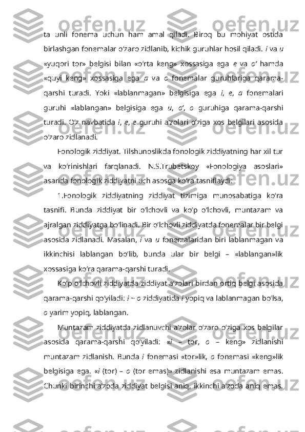 ta   unli   fonema   uchun   ham   amal   qiladi.   Biroq   bu   mohiyat   ostida
birlashgan fonemalar o‘zaro zidlanib, kichik guruhlar hosil qiladi.   i  va   u
«yuqori   tor»   belgisi   bilan   «o‘rta   keng»   xossasiga   ega   e   va   o‘   hamda
«quyi   keng»   xossasiga   ega   a   va   o   fonemalar   guruhlariga   qarama-
qarshi   turadi.   Yoki   «lablanmagan»   belgisiga   ega   i ,   e ,   a   fonemalari
guruhi   «lablangan»   belgisiga   ega   u ,   o‘ ,   o   guruhiga   qarama-qarshi
turadi.   O‘z   navbatida   i ,   e ,   e   guruhi   a’zolari   o‘ziga   xos   belgilari   asosida
o‘zaro zidlanadi.
Fonologik ziddiyat.  Tilshunoslikda fonologik ziddiyatning har xil tur
va   ko‘rinishlari   farqlanadi.   N.S.Trubetskoy   «Fonologiya   asoslari»
asarida fonologik ziddiyatni uch asosga ko‘ra tasniflaydi:
1.Fonologik   ziddiyatning   ziddiyat   tizimiga   munosabatiga   ko‘ra
tasnifi .   Bunda   ziddiyat   bir   o‘lchovli   va   ko‘p   o‘lchovli,   muntazam   va
ajralgan ziddiyatga bo‘linadi. Bir o‘lchovli ziddiyatda fonemalar bir belgi
asosida   zidlanadi.   Masalan,   i   va   u   fonemalaridan   biri   lablanmagan   va
ikkinchisi   lablangan   bo‘lib,   bunda   ular   bir   belgi   –   «lablangan»lik
xossasiga ko‘ra qarama-qarshi turadi.
Ko‘p o‘lchovli ziddiyatda ziddiyat a’zolari birdan ortiq belgi asosida
qarama-qarshi qo‘yiladi:  i  ~  o  ziddiyatida  i  yopiq va lablanmagan bo‘lsa,
o  yarim yopiq, lablangan.
Muntazam   ziddiyatda   zidlanuvchi   a’zolar   o‘zaro   o‘ziga   xos   belgilar
asosida   qarama-qarshi   qo‘yiladi:   « i   –   tor,   o   –   keng»   zidlanishi
muntazam   zidlanish.   Bunda   i   fonemasi   «tor»lik,   o   fonemasi   «keng»lik
belgisiga   ega.   « i   (tor)   –   o   (tor   emas)»   zidlanishi   esa   muntazam   emas.
Chunki  birinchi  a’zoda  ziddiyat  belgisi  aniq,  ikkinchi a’zoda  aniq emas. 