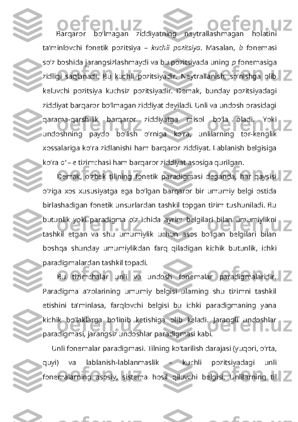 Barqaror   bo‘lmagan   ziddiyatning   neytrallashmagan   holatini
ta’minlovchi   fonetik   pozitsiya   –   kuchli   pozitsiya .   Masalan,   b   fonemasi
so‘z boshida jarangsizlashmaydi va bu pozitsiyada uning  p  fonemasiga
zidligi   saqlanadi.   Bu   kuchli   pozitsiyadir.   Neytrallanish,   so‘nishga   olib
keluvchi   pozitsiya   kuchsiz   pozitsiyadir.   Demak,   bunday   pozitsiyadagi
ziddiyat barqaror bo‘lmagan ziddiyat deyiladi. Unli va undosh orasidagi
qarama-qarshilik   barqaror   ziddiyatga   misol   bo‘la   oladi.   Yoki
undoshning   paydo   bo‘lish   o‘rniga   ko‘ra,   unlilarning   tor-kenglik
xossalariga  ko‘ra zidlanishi ham barqaror ziddiyat. Lablanish belgisiga
ko‘ra  o‘  –  e  tizimchasi ham barqaror ziddiyat asosiga qurilgan.
Demak,   o‘zbek   tilining   fonetik   paradigmasi   deganda,   har   qaysisi
o‘ziga   xos   xususiyatga   ega   bo‘lgan   barqaror   bir   umumiy   belgi   ostida
birlashadigan fonetik unsurlardan tashkil topgan tizim tushuniladi. Bu
butunlik   yoki   paradigma   o‘z   ichida   ayrim   belgilari   bilan   umumiylikni
tashkil   etgan   va   shu   umumiylik   uchun   asos   bo‘lgan   belgilari   bilan
boshqa   shunday   umumiylikdan   farq   qiladigan   kichik   butunlik,   ichki
paradigmalardan tashkil topadi. 
Bu   tizimchalar   unli   va   undosh   fonemalar   paradigmalaridir.
Paradigma   a’zolarining   umumiy   belgisi   ularning   shu   tizimni   tashkil
etishini   ta’minlasa,   farqlovchi   belgisi   bu   ichki   paradigmaning   yana
kichik   bo‘laklarga   bo‘linib   ketishiga   olib   keladi.   Jarangli   undoshlar
paradigmasi, jarangsiz undoshlar paradigmasi kabi.
Unli fonemalar paradigmasi.  Tilning ko‘tarilish darajasi (yuqori, o‘rta,
quyi)   va   lablanish-lablanmaslik   –   kuchli   pozitsiyadagi   unli
fonemalarning   asosiy,   sistema   hosil   qiluvchi   belgisi.   Unlilarning   til 