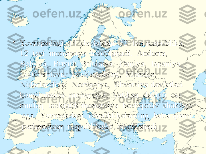 •
Yevropadagi  44  davlatdan  32  tasi respublika,  
12  tasi  monarxiya  hisoblanadi.  Andorra,  
Belgiya,  Buyuk  Britaniya,  Daniya,  Ispaniya,  
Lixtenshteyn,  Lyuksemburg,  Monako,  
Niderlandiya,  Norvegiya,  Shvetsiya davlatlari  
konstitutsion  monarxiya,  Vatikan  davlati  esa  
mutlaq  teokratik monarxiya  boshqaruv  shakliga 
 ega.  Yevropadagi  respublikalarning  katta qismi 
 parlamentar  respublikalar  hisoblanadi. 