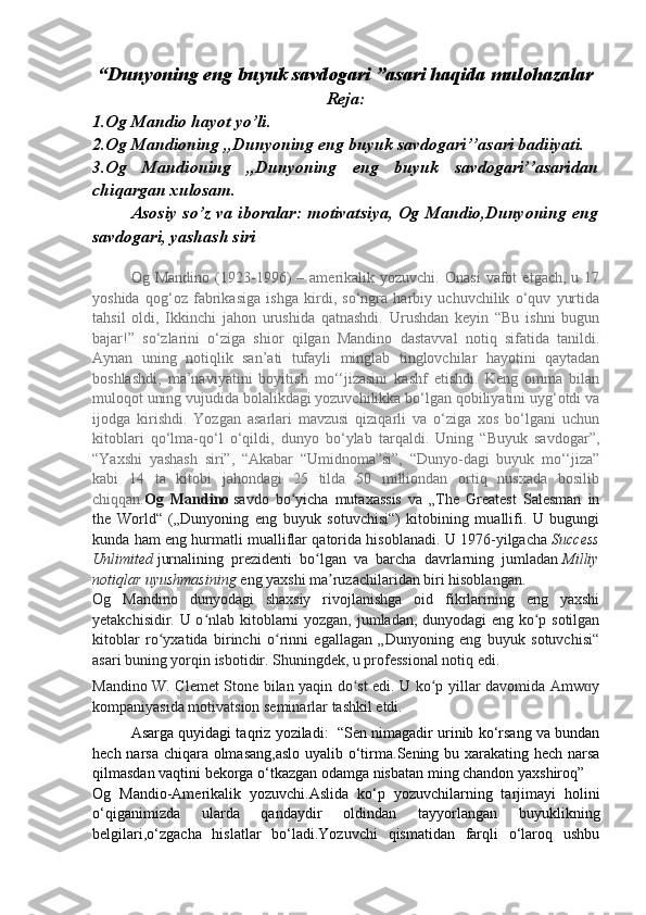   “Dunyoning eng buyuk savdogari ”asari haqida mulohazalar
Reja:
1.Og Mandio hayot yo’li.
2.Og Mandioning ,,Dunyoning eng buyuk savdogari’’asari badiiyati.
3.Og   Mandioning   ,,Dunyoning   eng   buyuk   savdogari’’asaridan
chiqargan xulosam.
Asosiy so’z va iboralar: motivatsiya, Og Mandio,Dunyoning eng
savdogari, yashash siri
Og  Mandino   (1923-1996)   –  amerikalik  yozuvchi.   Onasi   vafot   etgach,  u   17
yoshida   qog‘oz   fabrikasiga   ishga   kirdi,   so‘ngra   harbiy   uchuvchilik   o‘quv   yurtida
tahsil   oldi,   Ikkinchi   jahon   urushida   qatnashdi.   Urushdan   keyin   “Bu   ishni   bugun
bajar!”   so‘zlarini   o‘ziga   shior   qilgan   Mandino   dastavval   notiq   sifatida   tanildi.
Aynan   uning   notiqlik   san’ati   tufayli   minglab   tinglovchilar   hayotini   qaytadan
boshlashdi,   ma’naviyatini   boyitish   mo‘‘jizasini   kashf   etishdi.   Keng   omma   bilan
muloqot uning vujudida bolalikdagi yozuvchilikka bo‘lgan qobiliyatini uyg‘otdi va
ijodga   kirishdi.   Yozgan   asarlari   mavzusi   qiziqarli   va   o‘ziga   xos   bo‘lgani   uchun
kitoblari   qo‘lma-qo‘l   o‘qildi,   dunyo   bo‘ylab   tarqaldi.   Uning   “Buyuk   savdogar”,
“Yaxshi   yashash   siri”,   “Akabar   “Umidnoma”si”,   “Dunyo-dagi   buyuk   mo‘‘jiza”
kabi   14   ta   kitobi   jahondagi   25   tilda   50   milliondan   ortiq   nusxada   bosilib
chiqqan. Og   Mandino   savdo   bo yicha   mutaxassis   va   „The   Greatest   Salesman   inʻ
the   World“   („Dunyoning   eng   buyuk   sotuvchisi“)   kitobining   muallifi.   U   bugungi
kunda ham eng hurmatli mualliflar qatorida hisoblanadi. U 1976-yilgacha   Success
Unlimited   jurnalining   prezidenti   bo lgan   va   barcha   davrlarning   jumladan	
ʻ   Milliy
notiqlar uyushmasining   eng yaxshi ma ruzachilaridan biri hisoblangan.	
ʼ
Og   Mandino   dunyodagi   shaxsiy   rivojlanishga   oid   fikrlarining   eng   yaxshi
yetakchisidir. U o nlab kitoblarni yozgan, jumladan, dunyodagi eng ko p sotilgan	
ʻ ʻ
kitoblar   ro yxatida   birinchi   o rinni   egallagan   „Dunyoning   eng   buyuk   sotuvchisi“	
ʻ ʻ
asari buning yorqin isbotidir. Shuningdek, u professional notiq edi.
Mandino W. Clemet Stone bilan yaqin do st edi. U ko p yillar davomida Amw y	
ʻ ʻ ɑ
kompaniyasida motivatsion seminarlar tashkil etdi.
Asarga quyidagi taqriz yoziladi:  “Sen nimagadir urinib ko‘rsang va bundan
hech narsa chiqara olmasang,aslo  uyalib o‘tirma.Sening bu xarakating hech narsa
qilmasdan vaqtini bekorga o‘tkazgan odamga nisbatan ming chandon yaxshiroq”
Og   Mandio-Amerikalik   yozuvchi.Aslida   ko‘p   yozuvchilarning   tarjimayi   holini
o‘qiganimizda   ularda   qandaydir   oldindan   tayyorlangan   buyuklikning
belgilari,o‘zgacha   hislatlar   bo‘ladi.Yozuvchi   qismatidan   farqli   o‘laroq   ushbu 