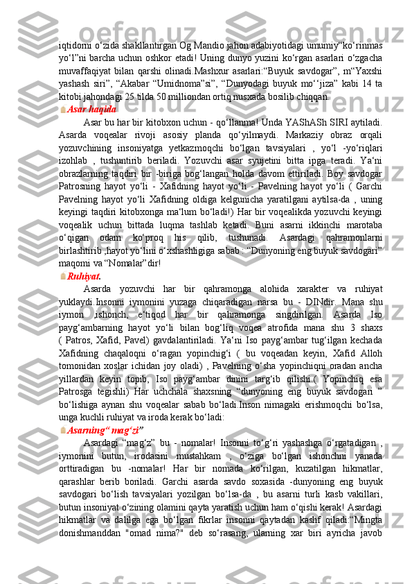 iqtidorni o‘zida shakllantirgan Og Mandio jahon adabiyotidagi umumiy“ko‘rinmas
yo‘l”ni barcha uchun oshkor etadi! Uning dunyo yuzini ko‘rgan asarlari o‘zgacha
muvaffaqiyat   bilan   qarshi   olinadi.Mashxur   asarlari:“Buyuk   savdogar”,   m“Yaxshi
yashash   siri”,   “Akabar   “Umidnoma”si”,   “Dunyodagi   buyuk   mo‘‘jiza”   kabi   14   ta
kitobi jahondagi 25 tilda 50 milliondan ortiq nusxada bosilib chiqqan.
Asar haqida
Asar bu har bir kitobxon uchun - qo‘llanma! Unda YAShASh SIRI aytiladi.
Asarda   voqealar   rivoji   asosiy   planda   qo‘yilmaydi.   Markaziy   obraz   orqali
yozuvchining   insoniyatga   yetkazmoqchi   bo‘lgan   tavsiyalari   ,   yo‘l   -yo‘riqlari
izohlab   ,   tushuntirib   beriladi.   Yozuvchi   asar   syujetini   bitta   ipga   teradi.   Ya‘ni
obrazlarning   taqdiri   bir   -biriga   bog‘langan   holda   davom   ettiriladi.   Boy   savdogar
Patrosning   hayot   yo‘li   -   Xafidning   hayot   yo‘li   -   Pavelning   hayot   yo‘li   (   Garchi
Pavelning   hayot   yo‘li   Xafidning   oldiga   kelgunicha   yaratilgani   aytilsa-da   ,   uning
keyingi taqdiri kitobxonga ma‘lum bo‘ladi!) Har bir voqealikda yozuvchi keyingi
voqealik   uchun   bittada   luqma   tashlab   ketadi.   Buni   asarni   ikkinchi   marotaba
o‘qigan   odam   ko‘proq   his   qilib,   tushunadi.   Asardagi   qahramonlarni
birlashtirib ,hayot yo‘lini o‘xshashligiga sabab : “Dunyoning eng buyuk savdogari”
maqomi va “Nomalar”dir!
Ruhiyat .
Asarda   yozuvchi   har   bir   qahramonga   alohida   xarakter   va   ruhiyat
yuklaydi.Insonni   iymonini   yuzaga   chiqaradigan   narsa   bu   -   DINdir.   Mana   shu
iymon   ,ishonch,   e‘tiqod   har   bir   qahramonga   singdirilgan.   Asarda   Iso
payg‘ambarning   hayot   yo‘li   bilan   bog‘liq   voqea   atrofida   mana   shu   3   shaxs
(   Patros,   Xafid,   Pavel)   gavdalantiriladi.   Ya‘ni   Iso   payg‘ambar   tug‘ilgan   kechada
Xafidning   chaqaloqni   o‘ragan   yopinchig‘i   (   bu   voqeadan   keyin,   Xafid   Alloh
tomonidan   xoslar   ichidan   joy   oladi)   ,   Pavelning   o‘sha   yopinchiqni   oradan   ancha
yillardan   keyin   topib,   Iso   payg‘ambar   dinini   targ‘ib   qilishi.(   Yopinchiq   esa
Patrosga   tegishli)   Har   uchchala   shaxsning   “dunyoning   eng   buyuk   savdogari   ”
bo‘lishiga   aynan   shu   voqealar   sabab   bo‘ladi.Inson   nimagaki   erishmoqchi   bo‘lsa,
unga kuchli ruhiyat va iroda kerak bo‘ladi:
Asarning“ mag‘zi ”
Asardagi   “mag‘z”   bu   -   nomalar!   Insonni   to‘g‘ri   yashashga   o‘rgatadigan   ,
iymonini   butun,   irodasini   mustahkam   ,   o‘ziga   bo‘lgan   ishonchni   yanada
orttiradigan   bu   -nomalar!   Har   bir   nomada   ko‘rilgan,   kuzatilgan   hikmatlar,
qarashlar   berib   boriladi.   Garchi   asarda   savdo   soxasida   -dunyoning   eng   buyuk
savdogari   bo‘lish   tavsiyalari   yozilgan   bo‘lsa-da   ,   bu   asarni   turli   kasb   vakillari,
butun insoniyat o‘zining olamini qayta yaratish uchun ham o‘qishi kerak! Asardagi
hikmatlar   va   dalilga   ega   bo‘lgan   fikrlar   insonni   qaytadan   kashf   qiladi:“Mingta
donishmanddan   "omad   nima?"   deb   so‘rasang,   ularning   xar   biri   ayricha   javob 