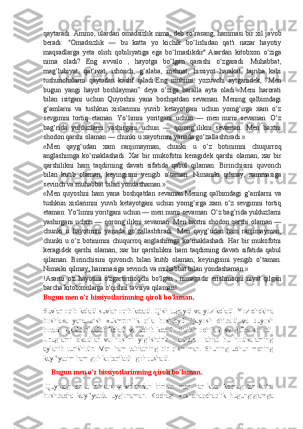 qaytaradi. Ammo, ulardan omadsizlik nima, deb so‘rasang, hammasi bir xil javob
beradi:   "Omadsizlik   —   bu   katta   yo   kichik   bo‘lishidan   qat'i   nazar   hayotiy
maqsadlarga   yeta   olish   qobiliyatiga   ega   bo‘lmaslikdir".Asardan   kitobxon   o‘ziga
nima   oladi?   Eng   avvalo   ,   hayotga   bo‘lgan   qarashi   o‘zgaradi.   Muhabbat,
mag‘lubiyat,   qat‘iyat,   ishonch,   g‘alaba,   mehnat,   hissiyot   harakat,   tajriba   kabi
tushunchalarni   qaytadan   kashf   qiladi!Eng   muhimi,   yozuvchi   aytganidek,   “Men
bugun   yangi   hayot   boshlayman”   deya   o‘ziga   baralla   ayta   oladi!«Meni   harorati
bilan   isitgani   uchun   Quyoshni   yana   boshqatdan   sevaman.   Mening   qalbimdagi
g‘amlarni   va   tushkun   xislarimni   yuvib   ketayotgani   uchun   yomg‘irga   xam   o‘z
sevgimni   tortiq   etaman.   Yo‘limni   yoritgani   uchun   —   men   nurni   sevaman.   O‘z
bag‘rida   yulduzlarni   yashirgani   uchun   —   qorong‘ilikni   sevaman.   Men   baxtni
shodon qarshi olaman — chunki u xayotimni yanada go‘zallashtiradi.»
«Men   qayg‘udan   xam   ranjimayman,   chunki   u   o‘z   botinimni   chuqurroq
anglashimga   ko‘maklashadi.   Xar   bir   mukofotni   keragidek   qarshi   olaman,   xar   bir
qarshilikni   ham   taqdirning   davati   sifatida   qabul   qilaman.   Birinchisini   quvonch
bilan   kutib   olaman,   keyingisini   yengib   o‘taman.   Nimaniki   qilmay,   xammasiga
sevinch va muhabbat bilan yondashaman.»
«Men   quyoshni   ham   yana   boshqatdan   sevaman.Mening   qalbimdagi   g‘amlarni   va
tushkun   xislarimni   yuvib   ketayotgani   uchun   yomg‘irga   xam   o‘z   sevgimni   tortiq
etaman. Yo‘limni yoritgani uchun — men nurni sevaman. O‘z bag’rida yulduzlarni
yashirgani uchun — qorong‘ilikni sevaman. Men baxtni shodon qarshi olaman —
chunki   u   hayotimni   yanada   go‘zallashtiradi.   Men   qayg‘udan   ham   ranjimayman,
chunki u o‘z botinimni chuqurroq anglashimga ko‘maklashadi. Har bir mukofotni
keragidek   qarshi   olaman,   xar   bir   qarshilikni   ham   taqdirning   davati   sifatida   qabul
qilaman.   Birinchisini   quvonch   bilan   kutib   olaman,   keyingisini   yengib   o‘taman.
Nimaiki qilmay, hammasiga sevinch va muhabbat bilan yondashaman.»
!Asarni   o'z   hayotini   o'zgartirmoqchi   bo'lgan   ,   nimagadir   erishmoqni   niyat   qilgan
barcha kitobxonlarga o'qishni tavsiya qilaman!
Bugun men o'z hissiyotlarimning qiroli bo'laman .
Suvlar oqib keladi suvlar oqib ketadi.   Qish tugaydi va yoz keladi. Yoz chekina
boshlasa   yana   qish   xukmronlik   qila   boshlaydi.   Quyosh   chiqadi   va   quyosh
botadi.  Qushlar   uchib   keladi   va   uchib   ketadi.  Gullar   ochiladi   va   gullar   so'ladi.
Urug'larni   ekadilar   va   hosilni   yig'ishtirib   oladilar.   Tabiat   bu   hodisalarning
aylanib   turishidir.   Men   ham   tabiatning   bir   qismiman.   Shuning   uchun   mening
kayfiyatim ham goh ko'tariladi- goh tushadi.  
Bugun men o'z hissiyotlarimning qiroli bo'laman .
  Quyidagi   holat   tabiatning   sirlaridan   biridir:   men   har   kuni   kechagidan   ko'ra
boshqacha   kayfiyatda   uyg'onaman.   Kechagi   xushchaqchaqlik   bugungig'amga 