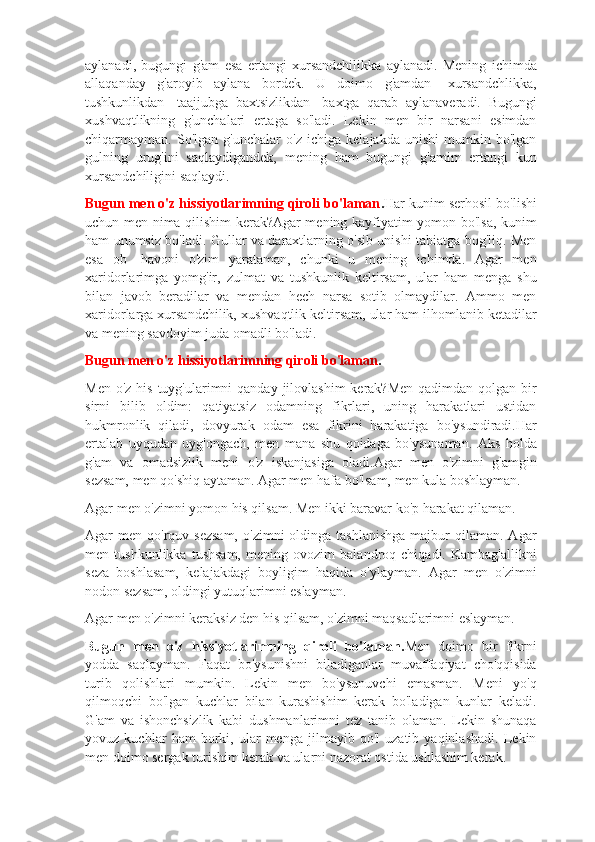 aylanadi,   bugungi   g'am   esa   ertangi   xursandchilikka   aylanadi.   Mening   ichimda
allaqanday   g'aroyib   aylana   bordek.   U   doimo   g'amdan   -xursandchlikka,
tushkunlikdan   -taajjubga   baxtsizlikdan-   baxtga   qarab   aylanaveradi.   Bugungi
xushvaqtlikning   g'unchalari   ertaga   so'ladi.   Lekin   men   bir   narsani   esimdan
chiqarmayman.   So'lgan   g'unchalar   o'z   ichiga   kelajakda   unishi   mumkin   bo'lgan
gulning   urug'ini   saqlaydigandek,   mening   ham   bugungi   g'amim   ertangi   kun
xursandchiligini saqlaydi.
Bugun men o'z hissiyotlarimning qiroli bo'laman . Har kunim serhosil bo'lishi
uchun men nima qilishim kerak?Agar mening kayfiyatim yomon bo'lsa, kunim
ham unumsiz bo'ladi. Gullar va daraxtlarning o'sib unishi tabiatga bog'liq. Men
esa   ob   -havoni   o'zim   yarataman,   chunki   u   mening   ichimda.   Agar   men
xaridorlarimga   yomg'ir,   zulmat   va   tushkunlik   keltirsam,   ular   ham   menga   shu
bilan   javob   beradilar   va   mendan   hech   narsa   sotib   olmaydilar.   Ammo   men
xaridorlarga xursandchilik, xushvaqtlik keltirsam, ular ham ilhomlanib ketadilar
va mening savdoyim juda omadli bo'ladi.  
Bugun men o'z hissiyotlarimning qiroli bo'laman .
Men o'z  his tuyg'ularimni  qanday jilovlashim  kerak?Men  qadimdan qolgan bir
sirni   bilib   oldim:   qatiyatsiz   odamning   fikrlari,   uning   harakatlari   ustidan
hukmronlik   qiladi,   dovyurak   odam   esa   fikrini   harakatiga   bo'ysundiradi.Har
ertalab   uyqudan   uyg'ongach,   men   mana   shu   qoidaga   bo'ysunaman.   Aks   holda
g'am   va   omadsizlik   meni   o'z   iskanjasiga   oladi.Agar   men   o'zimni   g'amgin
sezsam, men qo'shiq aytaman. Agar men hafa bo'lsam, men kula boshlayman.  
Agar men o'zimni yomon his qilsam. Men ikki baravar ko'p harakat qilaman.  
Agar  men  qo'rquv sezsam,   o'zimni   oldinga  tashlanishga   majbur   qilaman.  Agar
men   tushkunlikka   tushsam,   mening   ovozim   balandroq   chiqadi.   Kambag'allikni
seza   boshlasam,   kelajakdagi   boyligim   haqida   o'ylayman.   Agar   men   o'zimni
nodon sezsam, oldingi yutuqlarimni eslayman.  
Agar men o'zimni keraksiz den his qilsam, o'zimni maqsadlarimni eslayman.  
Bugun   men   o'z   hissiyotlarimning   qiroli   bo'laman. Men   doimo   bir   fikrni
yodda   saqlayman.   Faqat   bo'ysunishni   biladiganlar   muvaffaqiyat   cho'qqisida
turib   qolishlari   mumkin.   Lekin   men   bo'ysunuvchi   emasman.   Meni   yo'q
qilmoqchi   bo'lgan   kuchlar   bilan   kurashishim   kerak   bo'ladigan   kunlar   keladi.
G'am   va   ishonchsizlik   kabi   dushmanlarimni   tez   tanib   olaman.   Lekin   shunaqa
yovuz   kuchlar   ham   borki,   ular   menga   jilmayib   qo'l   uzatib   yaqinlashadi.   Lekin
men doimo sergak turishim kerak va ularni nazorat ostida ushlashim kerak.   