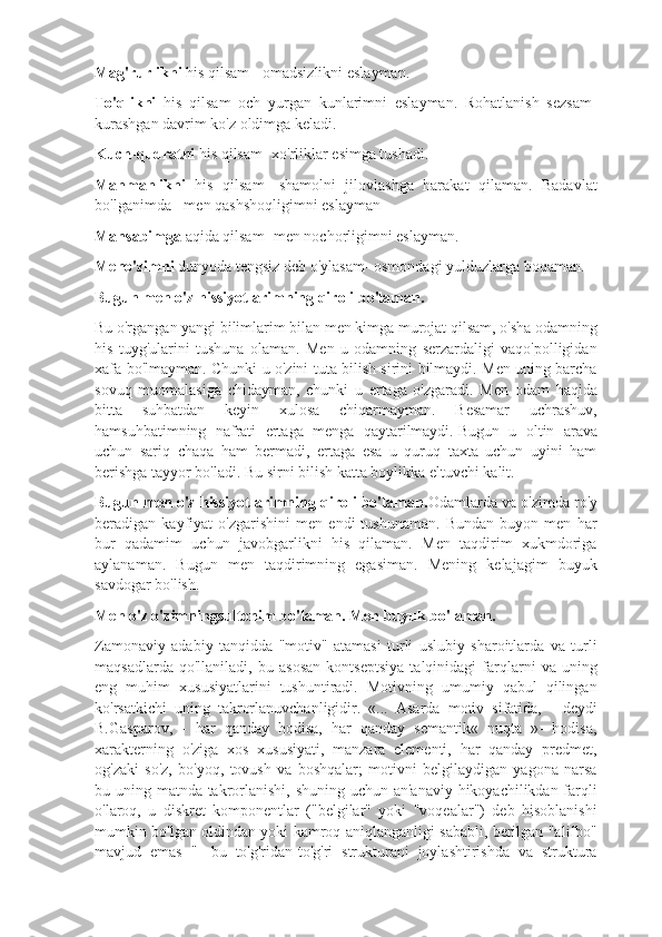 Mag'rurlikni  his qilsam - omadsizlikni eslayman.
To'qlikni   his   qilsam   och   yurgan   kunlarimni   eslayman.   Rohatlanish   sezsam-
kurashgan davrim ko'z oldimga keladi.
Kuch - qudratni  his qilsam- xo'rliklar esimga tushadi.
Manmanlikni   his   qilsam-   shamolni   jilovlashga   harakat   qilaman.   Badavlat
bo'lganimda - men qashshoqligimni eslayman
Mansabimga  aqida qilsam- men nochorligimni eslayman. 
Meno'zimni  dunyoda tengsiz deb o'ylasam- osmondagi yulduzlarga boqaman.  
Bugun men o'z hissiyotlarimning qiroli bo'laman.
Bu o'rgangan yangi bilimlarim bilan men kimga murojat qilsam, o'sha odamning
his   tuyg'ularini   tushuna   olaman.   Men   u   odamning   serzardaligi   vaqo'polligidan
xafa bo'lmayman. Chunki u o'zini tuta bilish sirini bilmaydi. Men uning barcha
sovuq   muomalasiga   chidayman,   chunki   u   ertaga   o'zgaradi.   Men   odam   haqida
bitta   suhbatdan   keyin   xulosa   chiqarmayman.   Besamar   uchrashuv,
hamsuhbatimning   nafrati   ertaga   menga   qaytarilmaydi.   Bugun   u   oltin   arava
uchun   sariq   chaqa   ham   bermadi,   ertaga   esa   u   quruq   taxta   uchun   uyini   ham
berishga tayyor bo'ladi. Bu sirni bilish katta boylikka eltuvchi kalit.
Bugun men o'z hissiyotlarimning qiroli bo'laman. Odamlarda va o'zimda ro'y
beradigan   kayfiyat   o'zgarishini   men   endi   tushunaman.   Bundan   buyon   men   har
bur   qadamim   uchun   javobgarlikni   his   qilaman.   Men   taqdirim   xukmdoriga
aylanaman.   Bugun   men   taqdirimning   egasiman.   Mening   kelajagim   buyuk
savdogar bo'lish. 
Men o'z o'zimningsultonim bo'laman. Men buyuk bo'laman.
Zamonaviy   adabiy   tanqidda   "motiv"   atamasi   turli   uslubiy   sharoitlarda   va   turli
maqsadlarda   qo'llaniladi,   bu   asosan   kontseptsiya   talqinidagi   farqlarni   va   uning
eng   muhim   xususiyatlarini   tushuntiradi.   Motivning   umumiy   qabul   qilingan
ko'rsatkichi   uning   takrorlanuvchanligidir.   «...   Asarda   motiv   sifatida,   -   deydi
B.Gasparov,   -   har   qanday   hodisa,   har   qanday   semantik«   nuqta   »-   hodisa,
xarakterning   o'ziga   xos   xususiyati,   manzara   elementi,   har   qanday   predmet,
og'zaki   so'z,   bo'yoq,   tovush   va   boshqalar;   motivni   belgilaydigan   yagona   narsa
bu uning matnda takrorlanishi, shuning uchun an'anaviy hikoyachilikdan farqli
o'laroq,   u   diskret   komponentlar   ("belgilar"   yoki   "voqealar")   deb   hisoblanishi
mumkin bo'lgan oldindan yoki kamroq aniqlanganligi sababli, berilgan "alifbo"
mavjud   emas   "-   bu   to'g'ridan-to'g'ri   strukturani   joylashtirishda   va   struktura 