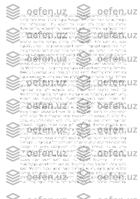 orqali   shakllanadi"Dunyodagi   mavjudotlar   orasida   odamzotning   alohida   o‘rni
borligi   bejiz   emas.   Chunki   buyuk   Yaratgan   tomonidan   inson   ruh   va   hissiyot
bilan   ne‘matlangan.   Shu   sababli   biz   qolgan   tirik   jondan   farq   qilamiz.
Xursandchilik,   xafagarchilik,   pessemistik   yoki   optimistik   kayfiyatlar   inson
ruhiyatiga   xos   bo‘lgan   hodisalar   sanaladi.   Ammo   ularga   ta‘sir   qiluvchi   tashqi
omillar sabab bu ruhiyat ijobiy yoki salbiy tomonga o‘zgarib turadi. Albatta, bu
sabablar   qatorida   badiiyat   alohida   o‘rin   egallaydi.   So‘z   kuchi   shu   qadar
buyukki, u hatto ―jar yoqasida turgan  odamni ―hayotga  qaytara oladi. Buni‖ ‖
o‘z   tajribamdan  kelib  chiqqan   holda   ham   bemalol   ayta  olaman!   Tom  ma‘noda
bunday kuchga ega asarlar chiqish adabiyotida ham, botish vakillari ijodida ham
talaygina.   Ammo   ularning   orasida   alohida   uslubi   va   juda   ham   jo‘n   voqealar
asosiga   chuqur   ma‘no   singdirilganligi   bilan   ajralib   turuvchi   asarlardan   biri   bu
Og Mandinioning ―Dunyoning eng buyuk savdogari  asari, mening fikrimcha.	
‖
Avvalo, bu asardagi uslub o‘ziga jalb qiladi kishini. Asarning kirish qismi eng
buyuk   savdogar   va   uning   ezgulikka   yo‘g‘rilgan   hayoti   haqida   boradi.   So‘ngra
uning   o‘tmishi   va   u   oddiy   tuyaboqardan   qanday   qilib   buyuk   savdogarga
aylangani haqidagi voqealar bayon qilinadi. Insonning kelajagini, odatda, uning
hayotidagi   eng   og‘ir   vaziyatda   qabul   qilgan   qarori   belgilab   beradi.   Og
Mandinioning   hayotida   ham   aynan   shunday   voqea   bo‘lganki,   yozuvchi   ushbu
voqeani   asar   muqaddimasida   o‘quvchilarga   havola   etgan.   Borgan   sari
omadsizlik va kambag‘allik botqog‘iga botib ketayotgan Mandinio bir kechada
umriga   nihoya   yasashga   ahd   qiladi   va   ko‘cha   kezib   ―lombard   idorasining
chang   bosgan   derazasidan   narxi   29   dollar   bo‘lgan   kichik   bir   to‘pponchani	
‖
ko‘rib qoladi. Va cho‘ntagidan oxirgi  chaqalarini  olib qarasaki,  30 dollar!  Shu
tobda,   shu   to‘pponchani   sotib   olib,   darhol   joniga   qasd   qilishni   hayolidan
o‘tkazadi.   Tabiiyki,   irodasi   bunga   yo‘l   qo‘ymaydi.   Alamlar   girdobida   yana
atrofni   kezishga   tushadi.   Izg‘iy   –izg‘iy   jamoat   kutubxonasining   yoniga   kelib
qoladi.   Dastavval,   tashqari   sovuqligi   uchungina   kutubxonaga   kirganMandinio
minglab   kitoblar   orasiga   sho‘ng‘ib   ketadi   va   so‘nggi   najotni   kitoblardan   izlay
boshlaydi. U hayotda yo‘lini topmoqchi bo‘lganlar uchun zarur maslahatlar bera
oladigan   bir   qancha   adabiyotlarni   olib   o‘qishga   kirishadi.   Bu   esa   uning
hayotidagi   tub   burilishning   ilk   qadami   bo‘ladi.   Shu   tariqa   u   juda   ko‘p
kutubxonalarda   bo‘ladi   va   o‘zi   uchun   uni   butkul   o‘zgartirgan,   tom   ma‘noda
qutqara   olgan   asarni   kashf   etadi.   Bu   Klement   Stounning   ―Ishonch—
muvaffaqiyat   garovi  nomli  asari  edi.  Stounning omad  falsafasini   o‘zida  tatbiq	
‖
etgan   Mandinio   butkul   yangi   hayot   boshlaydi   va   shu   zaylda   yangi   zafarlar
olamiga   kirib   boradi.   Birgina   asar   orqali   inson   ongiga   kirib,   uning   ruhiyatiga
ta‘sir   qila   olgan   motiv   uning   hayotini   o‘zgartirib   yuborishga   qodir   ekanini
muallifning   hayoti   misolida   ham   ko‘rdik.   O‘zi   kabi   ba‘zida   omadsizlikka 