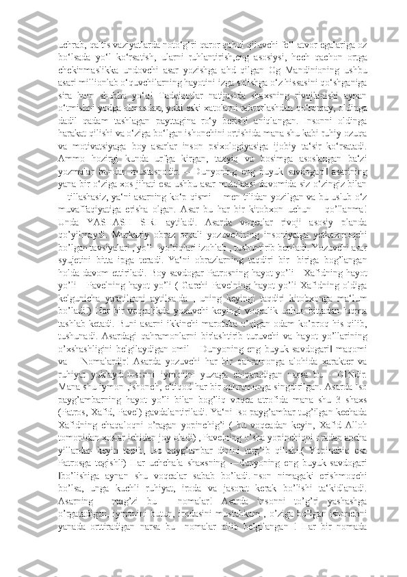 uchrab, qaltis vaziyatlarda noto‘g‘ri qaror qabul qiluvchi fe‘l-atvor egalariga oz
bo‘lsada   yo‘l   ko‘rsatish,   ularni   ruhlantirish,eng   asosiysi,   hech   qachon   ortga
chekinmaslikka   undovchi   asar   yozishga   ahd   qilgan   Og   Mandinioning   ushbu
asari millionlab o‘quvchilarning hayotini izga solishga o‘z hissasini qo‘shganiga
sira   ham   shubha   yo‘q!   Tadqiqotlar   natijasida   shaxsning   rivojlanishi   aynan
o‘tmishni yodga olmasdan, yoki eski xatolarni takrorlashdan qo‘rqmay, oldinga
dadil   qadam   tashlagan   payttagina   ro‘y   berishi   aniqlangan.   Insonni   oldinga
harakat qilishi va o‘ziga bo‘lgan ishonchini ortishida mana shu kabi ruhiy ozuqa
va   motivatsiyaga   boy   asarlar   inson   psixologiyasiga   ijobiy   ta‘sir   ko‘rsatadi.
Ammo   hozirgi   kunda   urfga   kirgan,   tazyiq   va   bosimga   asoslangan   ba‘zi
yozmalar   bundan   mustasnodir.   ―Dunyoning   eng   buyuk   savdogari   asarining‖
yana bir o‘ziga xos jihati esa ushbu asar mutolaasi davomida siz o‘zingiz bilan
―tillashasiz, ya‘ni asarning ko‘p qismi ―men tilidan yozilgan va bu uslub o‘z
muvaffaqiyatiga   erisha   olgan.   Asar   bu   har   bir   kitobxon   uchun   –   qo’llanma!
Unda   YASHASH   SIRI   aytiladi.   Asarda   voqealar   rivoji   asosiy   planda
qo’yilmaydi.   Markaziy   obraz   orqali   yozuvchining   insoniyatga   yetkazmoqchi
bo’lgan tavsiyalari , yo’l –yo’riqlari izohlab , tushuntirib beriladi. Yozuvchi asar
syujetini   bitta   ipga   teradi.   Ya‘ni   obrazlarning   taqdiri   bir   -biriga   bog’langan
holda davom ettiriladi. Boy savdogar  Patrosning hayot  yo’li - Xafidning hayot
yo’li   -   Pavelning   hayot   yo’li   (   Garchi   Pavelning   hayot   yo’li   Xafidning   oldiga
kelgunicha   yaratilgani   aytilsa-da   ,   uning   keyingi   taqdiri   kitobxonga   ma‘lum
bo’ladi!)   Har   bir   voqealikda   yozuvchi   keyingi   voqealik   uchun   bittadan   luqma
tashlab   ketadi.   Buni   asarni   ikkinchi   marotaba   o’qigan   odam   ko’proq   his   qilib,
tushunadi.   Asardagi   qahramonlarni   birlashtirib   turuvchi   va   hayot   yo’llarining
o’xshashligini   belgilaydigan   omil   -   Dunyoning   eng   buyuk   savdogari   maqomi
‖
va   ―Nomalardir!   Asarda   yozuvchi   har   bir   qahramonga   alohida   xarakter   va
ruhiyat   yuklaydi.Insonni   iymonini   yuzaga   chiqaradigan   narsa   bu   -   DINdir.
Mana shu iymon ,ishonch, e‘tiqod har bir qahramonga singdirilgan. Asarda Iso
payg’ambarning   hayot   yo’li   bilan   bog’liq   voqea   atrofida   mana   shu   3   shaxs
(Patros, Xafid, Pavel) gavdalantiriladi. Ya‘ni Iso payg’ambar tug’ilgan kechada
Xafidning   chaqaloqni   o’ragan   yopinchig’i   (   bu   voqeadan   keyin,   Xafid   Alloh
tomonidan xoslar ichidan joy oladi) , Pavelning o’sha yopinchiqni oradan ancha
yillardan   keyin   topib,   Iso   payg’ambar   dinini   targ’ib   qilishi.(   Yopinchiq   esa
Patrosga   tegishli)   Har   uchchala   shaxsning   ―dunyoning   eng   buyuk   savdogari
bo’lishiga   aynan   shu   voqealar   sabab   bo’ladi.Inson   nimagaki   erishmoqchi	
‖
bo’lsa,   unga   kuchli   ruhiyat,   iroda   va   jasorat   kerak   bo’lishi   ta‘kidlanadi.
Asarning   ―mag’zi   bu   -   nomalar!   Asarda   insonni   to’g’ri   yashashga
o’rgatadigan,   iymonini   butun,   irodasini   mustahkam   ,   o’ziga   bo’lgan   ishonchni
yanada   orttiradigan   narsa   bu   –nomalar   qilib   belgilangan   !   Har   bir   nomada 