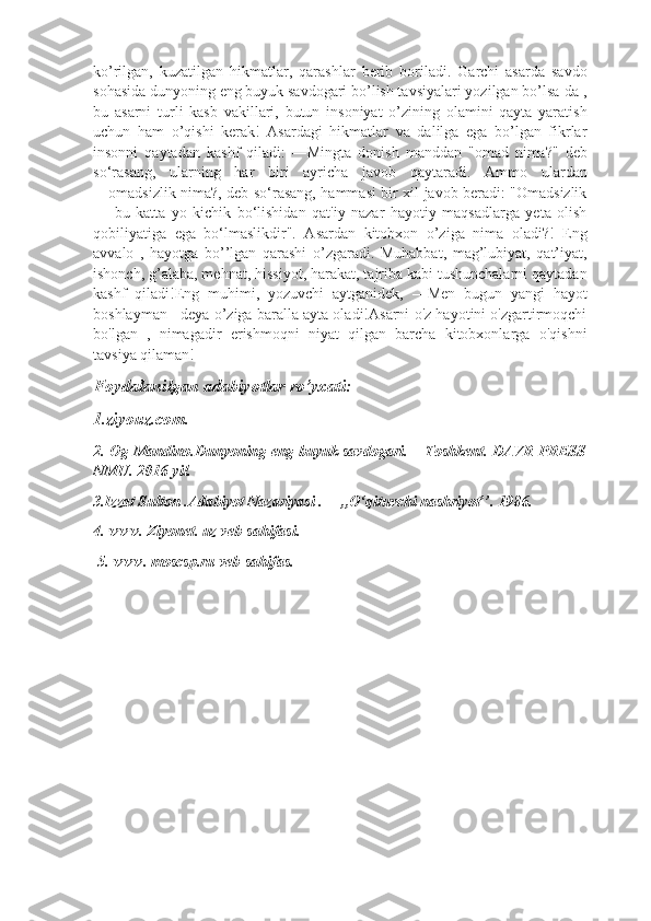 ko’rilgan,   kuzatilgan   hikmatlar,   qarashlar   berib   boriladi.   Garchi   asarda   savdo
sohasida dunyoning eng buyuk savdogari bo’lish tavsiyalari yozilgan bo’lsa-da ,
bu   asarni   turli   kasb   vakillari,   butun   insoniyat   o’zining   olamini   qayta   yaratish
uchun   ham   o’qishi   kerak!   Asardagi   hikmatlar   va   dalilga   ega   bo’lgan   fikrlar
insonni   qaytadan   kashf   qiladi:   ―Mingta   donish   manddan   "omad   nima?"   deb
so‘rasang,   ularning   har   biri   ayricha   javob   qaytaradi.   Ammo   ulardan
―omadsizlik nima?, deb so‘rasang, hammasi bir xil javob beradi: "Omadsizlik
—   bu   katta   yo   kichik   bo‘lishidan   qat'iy   nazar   hayotiy   maqsadlarga   yeta   olish
qobiliyatiga   ega   bo‘lmaslikdir".   Asardan   kitobxon   o’ziga   nima   oladi?!   Eng
avvalo   ,   hayotga   bo’’lgan   qarashi   o’zgaradi.   Muhabbat,   mag’lubiyat,   qat’iyat,
ishonch, g’alaba, mehnat, hissiyot, harakat, tajriba kabi tushunchalarni qaytadan
kashf   qiladi!Eng   muhimi,   yozuvchi   aytganidek,   ―Men   bugun   yangi   hayot
boshlayman   deya o’ziga baralla ayta oladi!Asarni o'z hayotini o'zgartirmoqchi
bo'lgan   ,   nimagadir   erishmoqni   niyat   qilgan   barcha   kitobxonlarga   o'qishni
tavsiya qilaman!
Foydalanilgan adabiyotlar ro’yxati:
1.ziyouz.com.
2. Og Mandino.Dunyoning eng buyuk savdogari. – Toshkent. DAVR PRESS
NMU. 2016-yil.
3.Izzat Sulton .Adabiyot Nazariyasi . ―,,O‘qituvchi nashriyot’’. 1986. 
4. www. Ziyonet. uz veb-sahifasi.
 5. www. moscsp.ru veb-sahifas. 