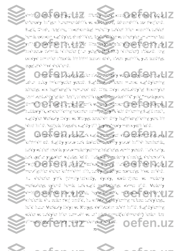 simbioz   uchun   ahamiyatli   bo'ldi.   G’arbiy   Turk   xoqonligida   mintaqa   uchun
an’anaviy   bo’lgan   hunarmandchilik   va   savdo-sotiq,   dehqonchilik   tez   rivojlandi.
Sug'd,   Choch,   Farg'ona,   Toxaristondagi   mahalliy   turklari   bilan   xoqonlik   turklari
hamda avtoxton sug’diylar, chochliklar, farg’onaliklar va tohariylar umummanfaat
yo’lida   birlashdilar.   Turk   xoqonligi   O'rta   Osiyoda   eftaliylardan   farqli   ma’muriy
boshqaruv   tizimida   islohatlar   (Tun   yabg’u   (618-630)   islohatlari)   o’tkazdi.   Eng
asosiysi   tomonlar   o rtasida   bir-birini   taqozo   etish,   o zaro   yaqinlik,   yurt   taqdirigaʻ ʻ
qayg'urish hissi shakllandi.
Tomonlarning  uzluksiz   aloqalar   o'zaro   ma'naviy  va   madaniy   almashinuvlar
uchun   qulay   imkoniyatlar   yaratdi.   Sug’ddagi   dinlararo   murosa   sug’diylarning
tabiatiga   xos   bagrikenglik   namunasi   edi.   O'rta   Osiyo   zardushtiyligi   Sosoniylar
Eroni zardushtiyligidan farqli, tolerantlik asosida “mazdachilik” yoki “mazdayasna
dini”bo’lib,   bu   Sug‘d   jamiyatida   etnik   va   diniy   murosani   ta’minladi.   Qolaversa,
buddaviylik, xristianlikning nastorian oqimi, moniylik kabi dinlarning Sug'd orqali,
sug'diylar   Markaziy  Osiyo  va Xitoyga  tarqalishi  diniy  bag’rikenglikning yana  bir
isboti bo'ldi. Natijada bizgacha sug’diy tilli boy ma’naviy meros yetib keldi.
Bu   meros   bitilgan   yozuvi   turk-sug'd   madaniyati   sintez   qiluvchi   o'ziga   xos
ko’rinishi   edi.   Sug'diy   yozuv   turk   davlatlarini   rasmiy   yozuvi   bo’lish   barobarida,
turkiy xalqlari orasida yozuv madaniyatining belgilariga zamin yaratdi. Turk-runiy,
turk-uyg’ur   yozuvlari   vujudga   keldi.   Turk-sug'd   madaniy   aloqalari   shaharsozlik
rivojini   ham   ta'minladi.   Choch,   Yettisuv,   Sharqiy   Turkistonda   o nlab   sug’diy	
ʻ
manzilgohlar   shahar   ko’rinishini   olib,   turkiy   madaniyat   ravnaqiga   hissa   qo shdi.	
ʻ
Bu   shaharlar   yirik   ijtimoiy-iqtisodiy,   siyosiy,   savdo-tijorat   va   madaniy
markazlarga   aylandi   hamda   turk-sug'd   manfaatlariga   xizmat   qildi.   Madaniy
simbioz   jarayonida   tasviriy   san’at,   haykaltaroshlik,   musiqa   va   raqs   san’ati
sohalarida   shu   qadar   rivoj   topdiki,   bu   so’zsiz   sug’diylarning   nafaqat   turkiylarga,
balki butun Markaziy Osiyo va Xitoyga sivilizatsion ta’siri bo’ldi. Sug’diylarning
saklar   va   turkiylar   bilan   turmushi   va   urf–odati   nomad(ko'chmanchi)   lardan   farq
qilmagani yagona tarixiy-madaniy makonga xoslik edi.
73 