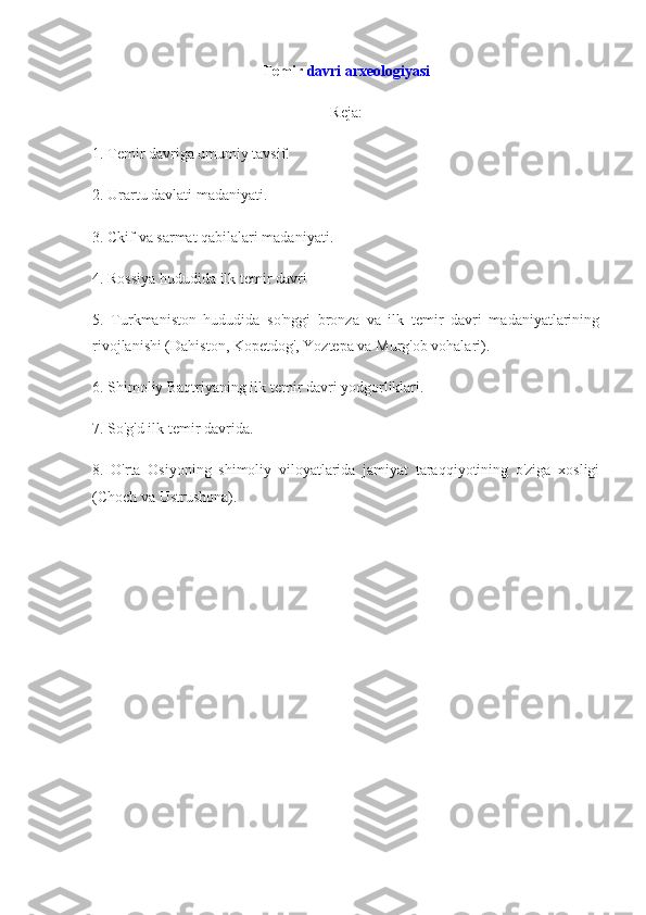 Temir   davri arxeologiyasi
Reja:
1. Temir davriga umumiy tavsif.
2. Urartu davlati madaniyati.
3. Ckif va sarmat qabilalari madaniyati.
4. Rossiya hududida ilk temir davri
5.   Turkmaniston   hududida   so'nggi   bronza   va   ilk   temir   davri   madaniyatlarining
rivojlanishi (Dahiston, Kopetdog', Yoztepa va Murg'ob vohalari).
6. Shimoliy Baqtriyaning ilk temir davri yodgorliklari.
7. So'g'd ilk temir davrida.
8.   O'rta   Osiyoning   shimoliy   viloyatlarida   jamiyat   taraqqiyotining   o'ziga   xosligi
(Choch va Ustrushona). 