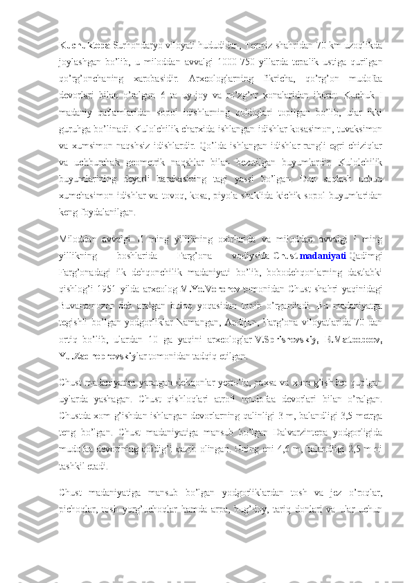 Kuchuktepa   Surhondaryo viloyati hududidan, Termiz shahridan 70 km uzoqlikda
joylashgan   bo’lib,   u   miloddan   avvalgi   1000-750   yillarda   tepalik   ustiga   qurilgan
qo’rg’onchaning   xarobasidir.   Arxeologlarning   fikricha,   qo’rg’on   mudofaa
devorlari   bilan   o’ralgan   6   ta   uy-joy   va   ro’zg’or   xonalaridan   iborat.   Kuchuk   I
madaniy   qatlamlaridan   sopol   idishlarning   qoldiqlari   topilgan   bo’lib,   ular   ikki
guruhga bo’linadi. Kulolchilik charxida ishlangan idishlar-kosasimon, tuvaksimon
va   xumsimon   naqshsiz   idishlardir.   Qo’lda   ishlangan   idishlar-rangli   egri   chiziqlar
va   uchburchak   geometrik   naqshlar   bilan   bezatilgan   buyumlardir.   Kulolchilik
buyumlarining   deyarli   barchasining   tagi   yassi   bo’lgan.   Don   saqlash   uchun
xumchasimon  idishlar  va  tovoq, kosa,   piyola  shaklida  kichik  sopol   buyumlaridan
keng foydalanilgan.
Miloddan   avvalgi   II   ming   yillikning   oxirlarida   va   miloddan   avvalgi   I   ming
yillikning   boshlarida   Farg’ona   vodiysida   Chust   madaniyati   Qadimgi
Farg’onadagi   ilk   dehqonchilik   madaniyati   bo’lib,   bobodehqonlarning   dastlabki
qishlog’i   1951   yilda   arxeolog   M.Ye.Voronev   tomonidan   Chust   shahri   yaqinidagi
Buvanamozor   deb   atalgan   buloq   yoqasidan   topib   o’rganiladi.   Bu   madaniyatga
tegishli   bo’lgan   yodgorliklar   Namangan,   Andijon,   Farg’ona   viloyatlarida   70   dan
ortiq   bo’lib,   ulardan   10   ga   yaqini   arxeologlar   V.Sprishevskiy, B.Matboboev,
Yu.Zadneprovskiy lar tomonidan tadqiq etilgan.
Chust   madaniyatini   yaratgan   dehqonlar   yerto’la,   paxsa   va   xom   g’ishdan   qurilgan
uylarda   yashagan.   Chust   qishloqlari   atrofi   mudofaa   devorlari   bilan   o’ralgan.
Chustda xom g’ishdan ishlangan devorlarning qalinligi 3 m, balandligi 3,5 metrga
teng   bo’lgan.   Chust   madaniyatiga   mansub   bo’lgan   Dalvarzintepa   yodgorligida
mudofaa devorining qoldig’i qazib olingan. Uning eni 4,6 m, balandligi  2,5 m  ni
tashkil etadi.
Chust   madaniyatiga   mansub   bo’lgan   yodgorliklardan   tosh   va   jez   o’roqlar,
pichoqlar,   tosh   yorg’uchoqlar   hamda   arpa,   bug’doy,   tariq   donlari   va   ular   uchun 