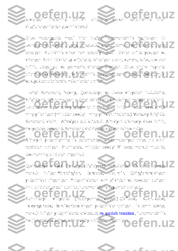 kovlangan   o’ralarning   topilishi   aholining   asosan   dehqonchilik   bilan
shug’ullanganligidan guvohlik beradi.
Chust   madaniyatida   metall   bilan   bog’liq   hunarmandchilik   rivojlangan.   Ot
uzangilari   va   suvlig’i,   oyna,   bilaguzuk,   sirg’a,   qarmoq   va   hokazolar   keng
tarqalgan.   Kulolchilik   sohasi   ham   taraqqiy   topadi.   Idishlar   qo’lda   yasalgan   va
sirlangan. Sopol idishlar uy xo’jaligida ishlatilgan qozon, xumcha, ko’za, tovoqlar
bo’lib,   ularga   gul   va   geometrik   chiziqlar   chizilgan.   Chust   aholisi   hayotida
to’qimachilik rivojlangan. To’qimachilik dastgohiga tegishli urchuq toshlar, moki
va suyak taroqlar barcha makonlardan topiladi.
Hozirgi   Samarqand,   Navoiy,   Qashqadaryo   va   Jizzax   viloyatlari   hududlarida
So’g’diyona deb nomlangan qadimgi dehqonchilik madaniyati markazi shakllandi.
Uzoq   davom   etgan   tarixiy   jarayonlar   bilan   bog’liq   holda   miloddan   avvalgi   2,5
ming yillar ilgari (miloddan avvalgi I ming yilliklar o’rtalarida) Markaziy So’g’dda
Samarqand   shahri   -   Afrosiyob   qad   ko’taradi.   Afrosiyob   afsonaviy   shaxs   bo’lib,
rivoyatlarga qaraganda Samarqand shahriga asos solgan pahlavondir.
Afrosiyob   yodgorligining   ilk   qatlamlaridan   Chust   madaniyati   tipiga   oid   sopol
parchalari   topilgan.   Shuningdek,   miloddan   avvalgi   VI   asrga   mansub   mudofaa
devorlarining qoldiqlari o’rganiladi.
Qashqadaryo   viloyati   (janubiy   So’g’diyona)   hududlaridan   ilk   temir   davriga
mansub   bo’lgan   Yerqo’rg’on, 	Daratepa,	 	Uzunqir,	 	Qo’rg’oncha   singari
yodgorliklar   o’rganilgan.   Yodgorliklardan   xom   g’ishtdan   va   paxsadan   qurilgan
bino qoldiqlari, metall qurollar, hunarmandchilik buyumlari topilgan.
Surhondaryo   viloyatida   (Baqtriyaning   shimoli)   Qiziltepa,	
 	Kuchuktepa,
Talashgantepa,	
 Bandixontepa   singari   yodgorliklar   topilgan.   Ilk   temir   davriga
mansub  bo’lgan  yodgorliklarda  arxitektura   va qurilish  texnikasi , hunarmandchilik
rivojlanganligini ko’rsatuvchi moddiy topilmalar o’rganilgan. 
