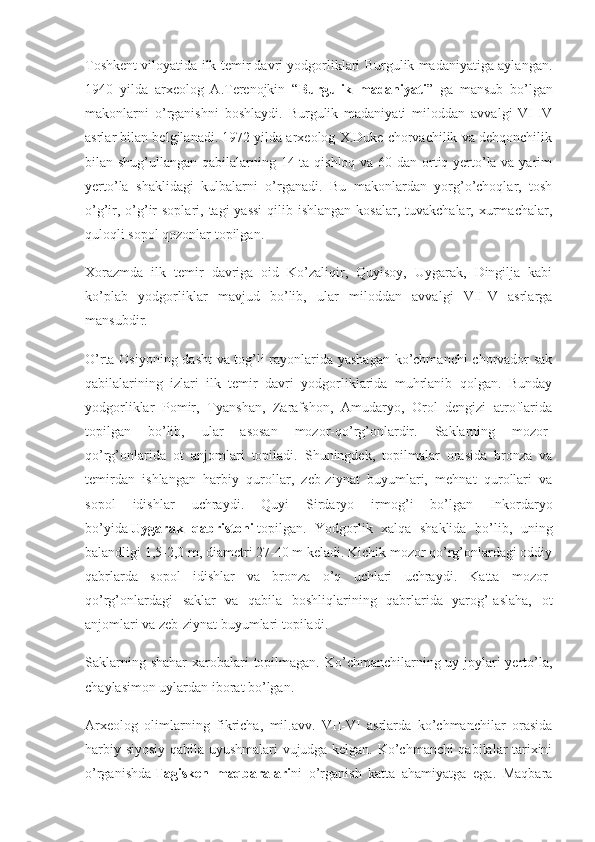 Toshkent viloyatida ilk temir davri yodgorliklari Burgulik madaniyatiga aylangan.
1940   yilda   arxeolog   A.Terenojkin   “ Burgulik madaniyati ”   ga   mansub   bo’lgan
makonlarni   o’rganishni   boshlaydi.   Burgulik   madaniyati   miloddan   avvalgi   VI-IV
asrlar bilan belgilanadi. 1972 yilda arxeolog X.Duke chorvachilik va dehqonchilik
bilan shug’ullangan qabilalarning 14 ta qishloq va 60 dan ortiq yerto’la va yarim
yerto’la   shaklidagi   kulbalarni   o’rganadi.   Bu   makonlardan   yorg’o’choqlar,   tosh
o’g’ir, o’g’ir  soplari, tagi  yassi  qilib ishlangan  kosalar, tuvakchalar, xurmachalar,
quloqli sopol qozonlar topilgan.
Xorazmda   ilk   temir   davriga   oid   Ko’zaliqir,   Quyisoy,   Uygarak,   Dingilja   kabi
ko’plab   yodgorliklar   mavjud   bo’lib,   ular   miloddan   avvalgi   VII-V   asrlarga
mansubdir.
O’rta Osiyoning dasht va tog’li rayonlarida yashagan ko’chmanchi chorvador sak
qabilalarining   izlari   ilk   temir   davri   yodgorliklarida   muhrlanib   qolgan.   Bunday
yodgorliklar   Pomir,   Tyanshan,   Zarafshon,   Amudaryo,   Orol   dengizi   atroflarida
topilgan   bo’lib,   ular   asosan   mozor-qo’rg’onlardir.   Saklarning   mozor-
qo’rg’onlarida   ot   anjomlari   topiladi.   Shuningdek,   topilmalar   orasida   bronza   va
temirdan   ishlangan   harbiy   qurollar,   zeb-ziynat   buyumlari,   mehnat   qurollari   va
sopol   idishlar   uchraydi.   Quyi   Sirdaryo   irmog’i   bo’lgan   Inkordaryo
bo’yida   Uygarak	
 qabristoni   topilgan.   Yodgorlik   xalqa   shaklida   bo’lib,   uning
balandligi 1,5-2,0 m, diametri 27-40 m keladi. Kichik mozor qo’rg’onlardagi oddiy
qabrlarda   sopol   idishlar   va   bronza   o’q   uchlari   uchraydi.   Katta   mozor-
qo’rg’onlardagi   saklar   va   qabila   boshliqlarining   qabrlarida   yarog’-aslaha,   ot
anjomlari va zeb-ziynat buyumlari topiladi.
Saklarning shahar  xarobalari  topilmagan. Ko’chmanchilarning uy-joylari  yerto’la,
chaylasimon uylardan iborat bo’lgan.
Arxeolog   olimlarning   fikricha,   mil.avv.   VII-VI   asrlarda   ko’chmanchilar   orasida
harbiy-siyosiy qabila uyushmalari vujudga kelgan. Ko’chmanchi qabilalar tarixini
o’rganishda   Tagisken	
 maqbaralari ni   o’rganish   katta   ahamiyatga   ega.   Maqbara 